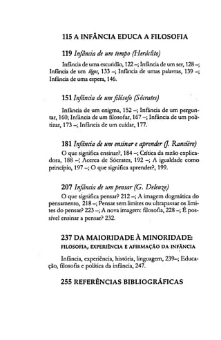 115 A INFÂNCIA EDUCA A FILOSOFIA
119 Infância de um tempo (Heráclito)
Infância de uma escuridão, 122 Infância de um ser, 128 —;
Infância de um Iógos, 133 - ; Infância de umas palavras, 139 —;
Infância de uma espera, 146.
151 Infância de umfilósofo (Sócrates)
Infância de um enigma, 152 —; Infância de um pergun­
tar, 160; Infância de um filosofar, 167 Infância de um poli­
tizar, 173 Infância de um cuidar, 177.
181 Infância de um ensinar e aprender (J. Rancière)
O que significa ensinar?, 184 —; Crítica da razão explica-
dora, 188 —1 Acerca de Sócrates, 192 —; A igualdade como
princípio, 197 O que significa aprender?, 199.
207 Infância de umpensar (G. Deleu^e)
O que significa pensar? 212 —; A imagem dogmática do
pensamento, 218 —; Pensar sem limites ou ultrapassar os limi­
tes do pensar? 223 A nova imagem: filosofia, 228 E pos­
sível ensinar a pensar? 232.
237 DA MAIORIDADE À MINORIDADE:
FILOSOFIA, EXPERIÊNCIA E AFIRMAÇÃO DA INFÂNCIA
Infância, experiência, história, linguagem, 239—; Educa­
ção, filosofia e política da infância, 247.
255 REFERÊNCIAS BIBLIOGRÁFICAS
 