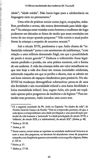 A infância escolarizada dos modemos (M. Foucault)
idade”, “idade média”. Não havia lugar para a adolescência na
linguagem nem no pensamento.9
Uma série de práticas sociais como jogos, ocupações, traba­
lhos, profissões e armas, não estava determinada para idade algu­
ma.10As crianças eram vestidas como homens e mulheres tão logo
pudessem ser deixadas as faixas de tecido que eram enroladas em
torno de seu corpo quando pequenas.11 Não existia o atual pudor
frente às crianças a respeito de assuntos sexuais.12
Até o século XVII, predomina o que Ariès chama de “in-
fanticídio tolerado” junto a um sentimento de indiferença, “com
relação a uma infância demasiado frágil, em que a possibilidade
de perda é muito grande”.13 Embora o infanticídio fosse legal­
mente proibido e punido, era uma prática corrente, sob a forma
de um acidente. A vida das crianças tinha um valor semelhante ao
que tem hoje a vida dos fetos em nossas sociedades ocidentais,
sobretudo naquelas em que se proíbe o aborto, mas se admite ter
um bom número de espaços clandestinos para praticá-lo. No séc.
XVIII há mudanças demográficas substantivas: passa-se de uma
alta fertilidade e alta mortalidade infantil a uma baixa fertilidade e
baixa mortalidade infantil. Isso, sugere Ariès, não pode ser expli­
cado apenas pelos progressos da medicina e da higiene.1415Para en­
tender esse processo, Ariès introduz uma outra tese.
* Cf. a seguinte conclusão de Ph. Ariès no Capítulo “As idades da vida”, de
História Socialda Criança e da Família-, “Tem-se a impressão, portanto, de que, a
cada época corresponderíam uma idade privilegiada e uma periodização par­
ticular da vida humana: a ‘juventude’ é a idade privilegiada do século XVII, a
‘infância’, do século XIX, e a ‘adolescência’, do século XX”. (Ibidcm, p. 48)
lbidem, p. 55-56.
11 lbidem, p. 69.
12Entre outros, certos temas se repetiam na sociedade tradicional: brincava-se
com o sexo dos pequenos; na literatura há abundantes cenas de pequenos
urinando; com freqiiència aparece a circuncisão na iconografia religiosa; lbidem,
p. 125 ss.
15lbidem, p. 57.
Mlbidem, p. 17-18.
65
 