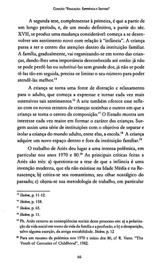 CoctçAo 'E oucaçào: Exmkiéncia E Seniido'
A segunda tese, complementar à primeira, é que a partir de
um longo período, e, de um modo definitivo, a partir do séc.
XVII, se produz uma mudança considerável: começa a se desen­
volver um sentimento novo com relação à “infância”. A criança
passa a ser o centro das atenções dentro da instituição familiar.
A família, gradualmente, vai organizando-se em torno das crian­
ças, dando-lhes uma importância desconhecida até então: já não
se pode perdê-las ou substituí-las sem grande dor, já não se pode
tê-las tão em seguida, precisa-se limitar o seu número para poder
atendê-las melhor.15
A criança se torna uma fonte de distração e relaxamento
para o adulto, que começa a expressar e tornar cada vez mais
ostensivos tais sentimentos.1516A arte também oferece esse refle­
xo com os novos retratos de crianças sozinhas e outros em que a
criança se torna o centro da composição.17O Estado mostra um
interesse cada vez maior em formar o caráter das crianças. Sur­
gem assim uma série de instituições com o objetivo de separar e
isolar a criança do mundo adulto, entre elas, a escola.18 A criança
adquire um novo espaço dentro e fora da instituição familiar.1920
O trabalho de Ariès deu lugar a uma intensa polêmica, em
particular nos anos 1970 e 80.2ÜAs principais críticas feitas a
Ariès são três: a) questiona-se a tese de que a infância é uma
invenção moderna, que ela não existisse na Idade Média e na Re­
nascença; b) critica-se seu romantismo, seu olhar nostálgico do
passado; c) objeta-se sua metodologia de trabalho, em particular
15lbidem, p. 11-12.
16lbidem, p. 158.
17lbidem, p. 65.
" lbidem, p. 11.
” Ph. Ariès centrou as conseqüências sociais deste processo em: a) a polariza­
ção da vida social em torno da vida da família e a profissão; e b) a desaparição,
salvo alguma exceção, da antiga sociabilidade, lbidem, p. 12
20 Para um resumo da polêmica nos 1970 e início dos 80, cf R. Vann. “The
Youth of Centuries of Childhood”, 1982.
66
 