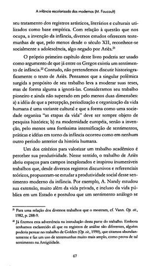 A infância escolarizada dos modernos (M. Foucault)
seu tratamento dos registros artísticos, literários e culturais uti­
lizados como base empírica. Com relação à questão que nos
ocupa, a invenção da infância, diversos estudos oferecem teste­
munhas de que, pelo menos desde o século XII, reconhece-se
socialmente a adolescência, algo negado por Ariès.21
O próprio primeiro capítulo deste livro podería ser usado
como argumento de que já entre os Gregos existia um sentimen­
to de infância.22Contudo, não pretendemos discutir historiogra-
ficamente o texto de Ariès. Pensamos que a singular polêmica
surgida a propósito de seu trabalho leva a moderar suas teses,
mas de forma alguma a ignorá-las. Consideramos seu trabalho
pioneiro e ainda não superado em pelo menos duas dimensões:
a) a idéia de que a percepção, periodização e organização da vida
humana é uma variante cultural e que a forma como uma socie­
dade organiza “as etapas da vida” deve ser sempre objeto de
pesquisa histórica; b) na modernidade européia, senão a inven­
ção, pelo menos uma fortíssima intensificação de sentimentos,
práticas e idéias em torno da infância ocorreu como em nenhum
outro período anterior da história humana.
Um dos critérios para valorizar um trabalho acadêmico é
perceber sua produtividade. Nesse sentido, o trabalho de Ariès
abriu espaços para campos inexplorados e inspirou inumeráveis
trabalhos que, desde diversos registros discursivos e referenciais
teóricos, propuseram-se estudar a produtividade social desse sen­
timento moderno da infância. Por exemplo, A. Nandy estudou
sua extensão, muito além da vida privada, e incluso da vida pú­
blica em um Estado e postulou que um sentimento análogo se
21 Para uma relação dos diversos trabalhos que o mostram, cf. Vann. Op. rí!.,
1982, p. 288-9.
22Já fizemos esta advertência na introdução desta parte do trabalho. Embora
tenhamos esclarecido ali que os registros de análise são diferentes, alguém
podería pensar no trabalho de Golden (Op. cit., 1990), que citamos abundan­
temente e faz um uso de testemunhas muito mais amplo, como prova de tal
sentimento na Antiguidade.
67
 