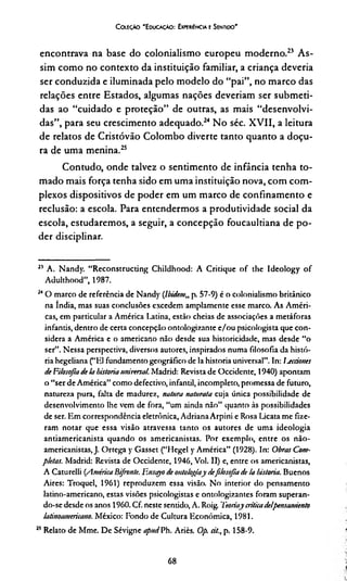 Coleção 'E ducação: ExperiEncia e Sentido'
encontrava na base do colonialismo europeu moderno.21*23 As­
sim como no contexto da instituição familiar, a criança deveria
ser conduzida e iluminada pelo modelo do “pai”, no marco das
relações entre Estados, algumas nações deveríam ser submeti­
das ao “cuidado e proteção” de outras, as mais “desenvolvi­
das”, para seu crescimento adequado.24 No séc. XVII, a leitura
de relatos de Cristóvão Colombo diverte tanto quanto a doçu­
ra de uma menina.25
Contudo, onde talvez o sentimento de infância tenha to­
mado mais força tenha sido em uma instituição nova, com com­
plexos dispositivos de poder em um marco de confinamento e
reclusão: a escola. Para entendermos a produtividade social da
escola, estudaremos, a seguir, a concepção foucaultiana de po­
der disciplinar.
21 A. Nandy. “Reconstructing Childhood: A Critique of the Ideology of
Adulthood”, 1987.
24O marco de referência de Nandy (lbidem„ p. 57-9) é o colonialismo britânico
na índia, mas suas conclusões excedem amplamente esse marco. As Améri­
cas, em particular a América Latina, estão cheias de associações a metáforas
infantis, dentro de certa concepção ontologizante e/ou psicologista que con­
sidera a América e o americano não desde sua historicidade, mas desde “o
ser”. Nessa perspectiva, diversos autores, inspirados numa filosofia da histó­
ria hegeliana (“151 fundamento geográfico de Ia historia universal”. In: I-ecciones
de Filosofiade !a historia universal. Madrid: Revista de Occidcnte, 1940) apontam
o “ser de América” como defectivo, infantil, incompleto, promessa de futuro,
natureza pura, falta de madurcz, natura naturala cuja única possibilidade de
desenvolvimento lhe vem de fora, “um ainda não” quanto às possibilidades
de ser. Em correspondência eletrônica, Adriana Arpini e Rosa Licata me fize­
ram notar que essa visão atravessa tanto os autores de uma ideologia
antiamericanista quando os americanistas. Por exemplo, entre os não-
americanistas, J. Ortega y Gasset (“Hegel y América” (1928). In: Obras Com­
pletas. Madrid: Revista de Occidente, 1946, Vol. 11) e, entre os americanistas,
A Caturelli {AméricaBifivnte. Ensiryo de ontologiay defilosojla de !a historia. Buenos
Aires: Troquel, 1961) reproduzem essa visão. No interior do pensamento
latino-americano, estas visões psicologistas e ontologizantes foram superan­
do-se desde os anos 1960. Cf. neste sentido, A. Roig. Teoriaycriticade!pensamiento
latinoamericano. México: Fondo de Cultura Econômica, 1981.
25Relato de Mme. De Sévigne apudVh. Ariès. Op. cil., p. 158-9.
68
 