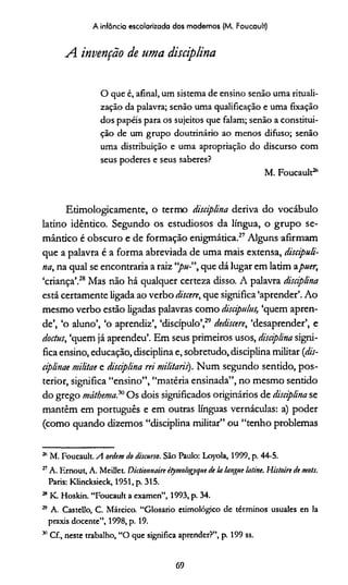 A infância escolarizada dos modernos (M. Foucault)
A invenção de uma disciplina
O que é, afinal, um sistema de ensino senão uma rituali-
zação da palavra; senão uma qualificação e uma fixação
dos papéis para os sujeitos que falam; senão a constitui­
ção de um grupo doutrinário ao menos difuso; senão
uma distribuição e uma apropriação do discurso com
seus poderes e seus saberes?
M. Foucault26
Etimologicamente, o termo disciplina deriva do vocábulo
latino idêntico. Segundo os estudiosos da língua, o grupo se­
mântico é obscuro e de formação enigmática.27Alguns afirmam
que a palavra é a forma abreviada de uma mais extensa, discipuli-
na, na qual se encontraria a raiz que dá lugar em latim apuer,
‘criança’.28 Mas não há qualquer certeza disso. A palavra disciplina
está certamente ligada ao verbo discere, que significa ‘aprender’.Ao
mesmo verbo estão ligadas palavras como discipuhts, ‘quem apren­
de’, ‘o aluno’, ‘o aprendiz’, ‘discípulo’,29*dediscere, ‘desaprender’, e
doctus, ‘quem já aprendeu’. Em seus primeiros usos, disciplina signi­
fica ensino, educação, disciplina e, sobretudo, disciplina militar (dis-
ciplinae mi/itae e disciplina rei militaris). Num segundo sentido, pos­
terior, significa “ensino”, “matéria ensinada”, no mesmo sentido
do grego máthema?" Os dois significados originários de disciplina se
mantêm em português e em outras línguas vernáculas: a) poder
(como quando dizemos “disciplina militar” ou “tenho problemas
26 M. Foucault. A ordem do discurso. São Paulo: Loyola, 1999, p. 44-5.
27A. Ernout, A. Meillet. Dictionnairc étymologyque de k langue ktine. His/oire de mots.
Paris: Klincksieck, 1951, p. 315.
26K. Hoskin. “Foucault a examen”, 1993, p. 34.
29 A. Castello, C. Márcico. “Glosario etimológico de términos usuales en la
praxis docente”, 1998, p. 19.
311Cf., neste trabalho, “O que significa aprender?”, p. 199 ss.
69
 