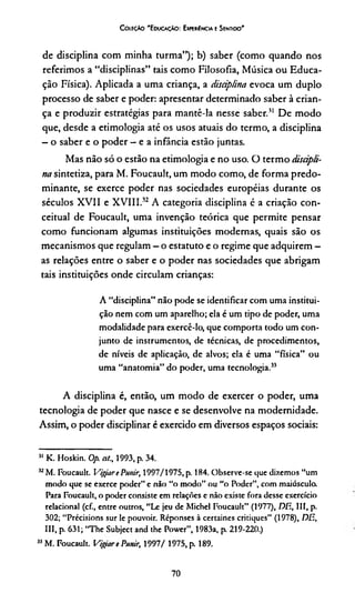 C oleçào 'E ducação: Expekíncia e Sentido'
de disciplina com minha turma”); b) saber (como quando nos
referimos a “disciplinas” tais como Filosofia, Música ou Educa­
ção Física). Aplicada a uma criança, a disciplina evoca um duplo
processo de saber e poder: apresentar determinado saber à crian­
ça e produzir estratégias para mantê-la nesse saber.31 De modo
que, desde a etimologia até os usos atuais do termo, a disciplina
—o saber e o poder —e a infância estão juntas.
Mas não só o estão na etimologia e no uso. O termo discipli­
na sintetiza, para M. Foucault, um modo como, de forma predo­
minante, se exerce poder nas sociedades européias durante os
séculos XVII e XVIII.32 A categoria disciplina é a criação con­
ceituai de Foucault, uma invenção teórica que permite pensar
como funcionam algumas instituições modernas, quais são os
mecanismos que regulam —o estatuto e o regime que adquirem -
as relações entre o saber e o poder nas sociedades que abrigam
tais instituições onde circulam crianças:
A “disciplina” não pode se identificar com uma institui­
ção nem com um aparelho; ela é um tipo de poder, uma
modalidade para exercê-lo, que comporta todo um con­
junto de instrumentos, de técnicas, de procedimentos,
de níveis de aplicação, de alvos; ela é uma “física” ou
uma “anatomia” do poder, uma tecnologia.33
A disciplina é, então, um modo de exercer o poder, uma
tecnologia de poder que nasce e se desenvolve na modernidade.
Assim, o poder disciplinar é exercido em diversos espaços sociais:
31 K. Hoskin. Op. a/., 1993, p. 34.
32M. Foucault. Vigiart Punir, 1997/1975, p. 184. Observe-se que dizemos “um
modo que se exerce poder” e não “o modo” ou “o Poder”, com maiusculo.
Para Foucault, o poder consiste em relações e não existe fora desse exercício
relacionai (cf., entre outros, “Le jeu de Michel Foucault” (1977), DE, III, p.
302; “Précisions sur le pouvoir. Réponses à certaines critiques” (1978), DE,
III, p. 631; “The Subject and the Power”, 1983a, p. 219-220.)
33M. Foucault. Vigar t Punir, 1997/ 1975, p. 189.
70
 