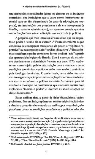 A infância escolarizada dos modernos (M. Foucault)
em instituições especializadas (como os cárceres ou os institutos
corretivos), em instituições que a usam como instrumento es­
sencial para um fim determinado (as casas de educação, os hos­
pitais), em instituições que preexistem a ela e a incorporam (a
família, o aparato administrativo), em aparatos estatais que têm
como função fazer reinar a disciplina na sociedade (a polícia).
A pergunta que mais interessa a Foucault no que diz respei­
to ao poder é “como ele se exerce?”.14 Foucault enfrenta o que
denomina de concepções tradicionais de poder: a “hipótese re­
pressiva” ou sua representação “jurídico-discursiva”.15Essas for­
mas concebem o poder como uma forma de dizer “não” a partir
dos aparatos ideológicos do Estado. Essa é a postura do marxis­
mo dominante na universidade francesa nos anos 1970: supõe-
se um certo sujeito prévio cuja relação com a verdade e cujas
condições econômicas e políticas estão mascaradas e oprimidas
pela ideologia dominante. O poder seria, nesta visão, um ele­
mento negativo que impede uma relação plena com a verdade e
um sistema econômico e político socialista. A condição para tal
estado é a revolução do proletariado, que as classes sociais hoje
exploradas “tomem o poder” e invertam as atuais relações de
classe dominantes.16
Essas análises têm, a partir da ótica foucaultiana, vários
problemas. Por um lado, supõem um sujeito originário, idêntico
e absoluto como fundamento de sua análise; por outro lado, não
percebem como as condições econômicas e políticas não são***
54Talvez seja necessário insistir que “o poder não se dá, não se troca nem se
retoma, mas se exerce, só existe cm ação (...), o poder não é principalmente
manutenção e reprodução das relações econômicas, mas acima de tudo uma
relação de força. Questão: se o poder se exerce, o que é este exercício, em que
consiste, qual é a sua mecânica?” (M. Foucault. “Genealogia e poder”. In:
Microjisica dopoder, 1999/1976, p. 175).
55Cf. A vontade desaber, 1999/1976, p. 19 ss; 100; "Corso dei 14gcnnaio 1976”. In:
DE, III, p. 175 ss.; “As malhas do poder” (1976). In: DE., IV, p. 184-6.
v' M. Foucault. A verdade e asformasjurídicas, 1999/1974, p. 26-7.
71
 