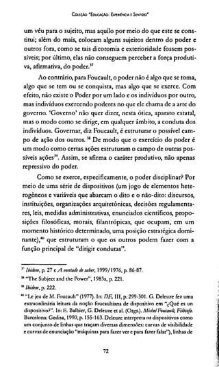 Coleção "Educação: Experiência e Sentido'
um véu para o sujeito, mas aquilo por meio do que este se cons­
titui; além do mais, colocam alguns sujeitos dentro do poder e
outros fora, como se tais dicotomia e exterioridade fossem pos­
síveis; por último, elas não conseguem perceber a força produti­
va, afirmativa, do poder.37
Ao contrário, para Foucault, o poder não é algo que se toma,
algo que se tem ou se conquista, mas algo que se exerce. Com
efeito, não existe o Poder por um lado e os indivíduos por outro,
mas indivíduos exercendo poderes no que ele chama de a arte do
governo. ‘Governo’ não quer dizer, nesta ótica, aparato estatal,
mas o modo como se dirige, em qualquer âmbito, a conduta dos
indivíduos. Governar, diz Foucault, é estruturar o possível cam­
po de ação dos outros.38 De modo que o exercício do poder é
um modo como certas ações estruturam o campo de outras pos­
síveis ações39. Assim, se afirma o caráter produtivo, não apenas
repressivo do poder.
Como se exerce, especificamente, o poder disciplinar? Por
meio de uma série de dispositivos (um jogo de elementos hete­
rogêneos e variáveis que abarcam o dito e o não-dito: discursos,
instituições, organizações arquitetônicas, decisões regulamenta­
res, leis, medidas administrativas, enunciados científicos, propo­
sições filosóficas, morais, filantrópicas, que ocupam, em um
momento histórico determinado, uma posição estratégica domi­
nante),40 que estruturam o que os outros podem fazer com a
função principal de “dirigir condutas”.
57lbidem, p. 27 e A vontade de saber, 1999/1976, p. 86-87.
5,1“The Subject and the Power”, 1983a, p. 221.
” lbidem, p. 222.
40“Le jeu de M. Foucault” (1977). In: DE, III, p. 299-301. G. Deleuze fez uma
extraordinária leitura da noção foucaultiana de dispositivo em “cQué es un
dispositivo?”. In: K. Balbier, G. Deleuze et al. (Orgs.). Micbel Foucault, Filósofo.
Barcelona: Gedisa, 1990, p. 155-163. Deleuze interpreta os dispositivos como
um conjunto de linhas que traçam diversas dimensões: curvas de visibilidade
e curvas de enunciação “máquinas para fazer ver e para fazer falar”), linhas de
72
 