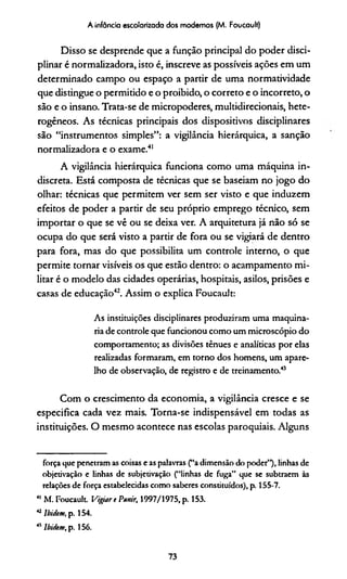 A infância escolarizada dos modernos (M. Foucault)
Disso se desprende que a função principal do poder disci­
plinar é normalizadora, isto é, inscreve as possíveis ações em um
determinado campo ou espaço a partir de uma normadvidade
que distingue o permitido e o proibido, o correto e o incorreto, o
são e o insano. Trata-se de micropoderes, multidirecionais, hete­
rogêneos. As técnicas principais dos dispositivos disciplinares
são “instrumentos simples”: a vigilância hierárquica, a sanção
normalizadora e o exame.41
A vigilância hierárquica funciona como uma máquina in­
discreta. Está composta de técnicas que se baseiam no jogo do
olhar: técnicas que permitem ver sem ser visto e que induzem
efeitos de poder a partir de seu próprio emprego técnico, sem
importar o que se vê ou se deixa ver. A arquitetura já não só se
ocupa do que será visto a partir de fora ou se vigiará de dentro
para fora, mas do que possibilita um controle interno, o que
permite tornar visíveis os que estão dentro: o acampamento mi­
litar é o modelo das cidades operárias, hospitais, asilos, prisões e
casas de educação42. Assim o explica Foucault:
As instituições disciplinares produziram uma maquina­
ria de controle que funcionou como um microscópio do
comportamento; as divisões tênues e analíticas por elas
realizadas formaram, em torno dos homens, um apare­
lho de observação, de registro e de treinamento.43
Com o crescimento da economia, a vigilância cresce e se
especifica cada vez mais. Torna-se indispensável em todas as
instituições. O mesmo acontece nas escolas paroquiais. Alguns
força que penetram as coisas e as palavras (“a dimensão do poder”), linhas de
objetivação e linhas de subjetivação (“linhas de fuga” que se subtraem às
relações de força estabelecidas como saberes constituídos), p. 155-7.
41 M. Foucault Vigiare Punir; 1997/1975, p. 153.
42lbidem, p. 154.
43lbidem, p. 156.
73
 