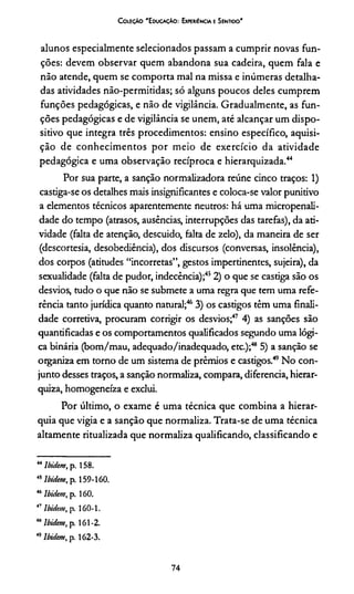C oleção 'E ducação: Experiência e Sentido*
alunos especialmente selecionados passam a cumprir novas fun­
ções: devem observar quem abandona sua cadeira, quem fala e
não atende, quem se comporta mal na missa e inúmeras detalha­
das atividades não-permitidas; só alguns poucos deles cumprem
funções pedagógicas, e não de vigilância. Gradualmente, as fun­
ções pedagógicas e de vigilância se unem, até alcançar um dispo­
sitivo que integra três procedimentos: ensino específico, aquisi­
ção de conhecimentos por meio de exercício da atividade
pedagógica e uma observação recíproca e hierarquizada.44
Por sua parte, a sanção normalizadora reúne cinco traços: 1)
castiga-se os detalhes mais insignificantes e coloca-se valor punitivo
a elementos técnicos aparentemente neutros: há uma micropenali-
dade do tempo (atrasos, ausências, interrupções das tarefas), da ati­
vidade (falta de atenção, descuido, falta de zelo), da maneira de ser
(descortesia, desobediência), dos discursos (conversas, insolência),
dos corpos (atitudes “incorretas”, gestos impertinentes, sujeira), da
sexualidade (falta de pudor, indecência);452) o que se castiga são os
desvios, tudo o que não se submete a uma regra que tem uma refe­
rência tanto jurídica quanto natural;463) os castigos têm uma finali­
dade corretiva, procuram corrigir os desvios;47484) as sanções são
quantificadas e os comportamentos qualificados segundo uma lógi­
ca binária (bom/mau, adequado/inadequado, etc.);46 5) a sanção se
organiza em torno de um sistema de prêmios e castigos.49No con­
junto desses traços, a sanção normaliza, compara, diferencia, hierar-
quiza, homogeneiza e exclui.
Por último, o exame é uma técnica que combina a hierar­
quia que vigia e a sanção que normaliza. Trata-se de uma técnica
altamente ritualizada que normaliza qualificando, classificando e
44lbidem, p. 158.
45lbidem, p. 159-160.
46lbidem, p. 160.
47lbidem, p. 160-1.
48lbidem, p. 161-2.
49lbidem, p. 162-3.
74
 