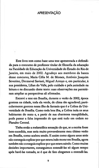 APRESENTAÇÃO
Este livro tem como base uma tese apresentada e defendi­
da para o concurso de professor titular de filosofia da educação
na Faculdade de Educação da Universidade do Estado do Rio de
Janeiro, em maio de 2002. Agradeço aos membros da banca
desse concurso, Maria Célia M. de Moraes, Antônio Joaquim
Severino, Dermeval Saviani, Miguel Arroyo e, em particular, à
sua presidenta, Lílian do Valle, pelo cuidado e pela seriedade na
leitura e na discussão deste texto: suas observações me permiti­
ram ampliar as perspectivas ali afirmadas.
Escrevi a tese em Brasília, durante o verão de 2002, época
gostosa na cidade, toda ela verde, de clima tão agradável; parti­
cularmente gostosa nessa ilha da fantasia que é a Colina da Uni­
versidade de Brasília. Como toda boa ilha, a Colina isola os seus
habitantes do resto e, a partir de sua charmosa tranquilidade,
pode passar a falsa impressão de que está tudo em ordem no
Planalto Central.
Tinha então a melancólica sensação de que, se a escrita fosse
bem-sucedida, esse seria muito provavelmente meu último verão
em Brasília, como acabou sendo. E assim como alguns anos atrás
não conseguiaexplicarpor que estava indo morar em Brasília, agora
também não conseguia explicar por que estava saindo. Como muitas
decisões importantes, conseguimos entendê-las só algum tempo
após havê-las tomado, se é que de fato chegamos a entendê-las.
9
 