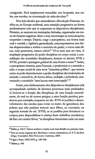 A infância escolarizada dos modernos (M. Foucault)
castigando. Está amplamente estendida: nos hospitais, nos asi-
los, nas escolas, na contratação de mão-de-obra.50
Nos dois séculos que antecederam a Revolução Francesa, ve-
rifica-se, na Europa ocidental, uma transição progressiva na forma
predominante com que se expressam os dispositivos disciplinares.
Primeiro, se exercem em instituições fechadas, organizadas em tor­
no de funções negativas: deter o mal, interromper as comunicações,
suspender o tempo. Depois, surge o panoptismo, sua forma mais
sutil e versátil, a vigilância generalizada, onicompreensiva; esta for­
ma despersonaliza e acelera o exercício do poder, o torna mais efi­
caz, mais penetrante, menos visível.51 Vê-se mais sem ser visto. A
ampliação progressiva do poder disciplinar no corpo social, a con­
solidação das sociedades disciplinares, durante os séculos XVII e
XVIII, permite a passagem gradual de uma forma a outra.52Assim,
o panoptismo sintetiza, para Foucault, o predomínio e a extensão a
todo o corpo social de uma nova “anatomia política”, que mostra
como se pode desenclausurar o poder disciplinar das instituições de
reclusão e estendê-lo, de forma difusa, múltipla e polivalente, atra­
vessando a sociedade “sem lacuna nem interrupção”.53
Assim, esse deslocamento dos dispositivos disciplinares está
acompanhado também de diversos processos mais profundos:
1) Inverte-se a função das disciplinas, de uma função neutrali-
zante, do mal ou de outros perigos, a uma função positiva, pro­
dutora; por exemplo, enquanto no séc. XVII se justifica o desen­
volvimento das escolas para evitar os males da ignorância dos
pobres que não podiam instruir seus filhos, ao contrário, na
segunda metade do séc. XVIII, se as justifica para fortalecer os
corpos, para disponibilizar à criança fazer trabalhos mecânicos,
dá-lhes um caráter firme; “as disciplinas funcionam cada vez mais
511lbidtm, p. 164-5. Vamos analisar o exame com mais detalhe no próximo item.
51 Para as cartas originais deJ. Bentham e outros comentários, cf T. T. da Silva
(Org.). Opanóptico. Belo Horizonte: Autêntica, 2000.
52Vigiart Punir, 1997/1975, p. 189-190.
55lbidem, p. 184.
75
 