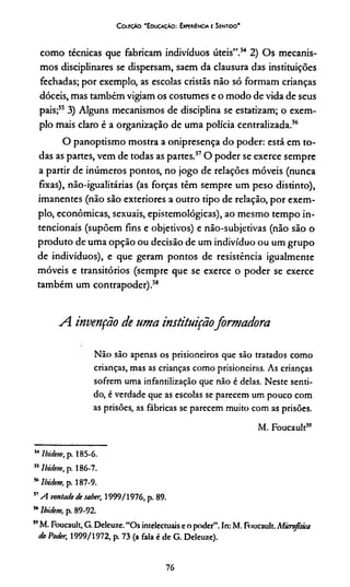 C oieçAo 'E ducação: Experiência e Sentioo'
como técnicas que fabricam indivíduos úteis”.54 2) Os mecanis­
mos disciplinares se dispersam, saem da clausura das instituições
fechadas; por exemplo, as escolas cristãs não só formam crianças
dóceis, mas também vigiam os costumes e o modo de vida de seus
pais;553) Alguns mecanismos de disciplina se estatizam; o exem­
plo mais claro é a organização de uma polícia centralizada.56
O panoptismo mostra a onipresença do poder: está em to­
das as partes, vem de todas as partes.57O poder se exerce sempre
a partir de inúmeros pontos, no jogo de relações móveis (nunca
fixas), não-igualitárias (as forças têm sempre um peso distinto),
imanentes (não são exteriores a outro tipo de relação, por exem­
plo, econômicas, sexuais, epistemológicas), ao mesmo tempo in­
tencionais (supõem fins e objetivos) e não-subjetivas (não são o
produto de uma opção ou decisão de um indivíduo ou um grupo
de indivíduos), e que geram pontos de resistência igualmente
móveis e transitórios (sempre que se exerce o poder se exerce
também um contrapoder).58
A. invenção de uma instituiçãoformadora
Não são apenas os prisioneiros que são tratados como
crianças, mas as crianças como prisioneiras. As crianças
sofrem uma infantilização que não é delas. Neste senti­
do, é verdade que as escolas se parecem um pouco com
as prisões, as fábricas se parecem muito com as prisões.
M. Foucault5”
54Ibidem, p. 185-6.
” Ibidem, p. 186-7.
“ Ibidem, p. 187-9.
57A vontade de saber, 1999/1976, p. 89.
MIbidem, p. 89-92.
57M. Foucault, G. Deleuze. “Os intelectuaise o poder”. In: M. Foucault. Microfisica
do Poder, 1999/1972, p. 73 (a fala é de G. Deleuze).
76
 