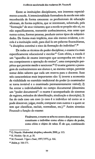 A infância escolarizada dos modernos (M. Foucault)
Entre as instituições disciplinares, nos interessa especial­
mente a escola. A intencionalidade formadora da escola tem sido
reconhecida de forma crescente: os profissionais de educação
afirmam, de forma explícita, que se interessam, sobretudo, pela
“formação” de seus visitantes; que a escola se propõe não só, ou
não especificamente, transmitir conhecimentos, mas antes que
outras coisas, formar pessoas, produzir certos tipos de subjetivi-
dades. De forma mais implícita, mas não menos evidente, a es­
cola é a instituição onde, para dizê-lo em palavras foucaultianas,
“a disciplina constitui o eixo da formação do indivíduo”.60
De todas as técnicas do poder disciplinar, o exame é a mais
especificamente educacional e escolar.61 Com efeito, a escola é
um “aparelho de exame interrupto que acompanha em todo o
seu comprimento a operação do ensino”, uma comparação per­
pétua que permite medir e sancionar.62O exame garante a passa­
gem de conhecimentos aos alunos e, ao mesmo tempo, permite
tomar deles saberes que cada um reserva para o docente. Suas
três características mais importantes são: 1) inverte a economia
da visibilidade no exercício tradicional do poder (o examinador
se torna invisível e o examinado permanentemente visível); 2)
faz entrar a individualidade no campo documental (dissemina
um “poder documental”: o exame é acompanhado de sistemas
de registro, métodos de identificação, sinalização e descrição); 3)
faz de cada caso um caso (o caso é o indivíduo tal como se o
pode descrever, julgar, medir, comparar com outros e a quem se
tem que classificar, excluir, normalizar, etc.).61 Assim sintetiza
Foucault a função do exame:
Finalmente, o exame se acha no centro dos processos que
constituem o indivíduo como efeito e objeto de poder,
como efeito e objeto de saber. Ê ele que, combinando
G. Noyola. Modernidad, disciplinay tducación, 2000, p. 113.
*' K. Hoskin. 0/x eil., p. 35.
a M. Foucault. Vigiare Punir, 1997/1975, p. 166.
« lbidem, p. 166-171.
77
 