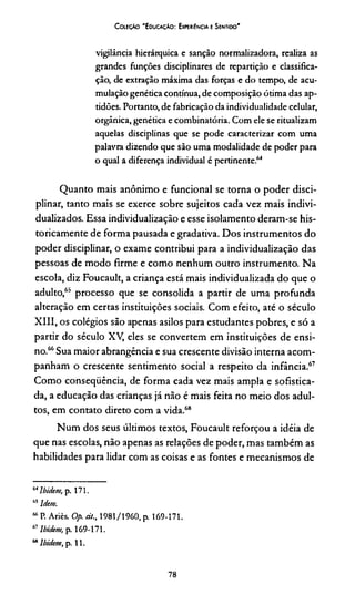 Coleção 'E ducação: Experiência e Sentido'
vigilância hierárquica e sanção normalizadora, realiza as
grandes funções disciplinares de repartição e classifica­
ção, de extração máxima das forças e do tempo, de acu­
mulação genética contínua, de composição ótima das ap­
tidões. Portanto, de fabricação da individualidade celular,
orgânica, genética e combinatória. Com ele se ritualizam
aquelas disciplinas que se pode caracterizar com uma
palavra dizendo que são uma modalidade de poder para
o qual a diferença individual é pertinente.64*
Quanto mais anônimo e funcional se torna o poder disci­
plinar, tanto mais se exerce sobre sujeitos cada vez mais indivi­
dualizados. Essa individualização e esse isolamento deram-se his­
toricamente de forma pausada e gradativa. Dos instrumentos do
poder disciplinar, o exame contribui para a individualização das
pessoas de modo firme e como nenhum outro instrumento. Na
escola, diz Foucault, a criança está mais individualizada do que o
adulto/0 processo que se consolida a partir de uma profunda
alteração em certas instituições sociais. Com efeito, até o século
XIII, os colégios são apenas asilos para estudantes pobres, e só a
partir do século XV, eles se convertem em instituições de ensi­
no.66Sua maior abrangência e sua crescente divisão interna acom­
panham o crescente sentimento social a respeito da infância.67
Como conseqüência, de forma cada vez mais ampla e sofistica­
da, a educação das crianças já não é mais feita no meio dos adul­
tos, em contato direto com a vida.68
Num dos seus últimos textos, Foucault reforçou a idéia de
que nas escolas, não apenas as relações de poder, mas também as
habilidades para lidar com as coisas e as fontes e mecanismos de
64Ibidem, p. 171.
“ ldem.
“ P. Atiès. Ofi. ei/., 1981/1960, p. 169-171.
67Ibidem, p. 169-171.
“ Ibidem, p. 11.
78
 
