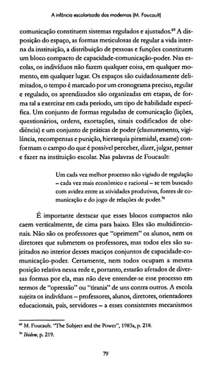 A infância escolarizada dos modernos (M. Foucault)
comunicação constituem sistemas regulados e ajustados.69*A dis­
posição do espaço, as formas meticulosas de regular a vida inter­
na da instituição, a distribuição de pessoas e funções constituem
um bloco compacto de capacidade-comunicação-poder. Nas es­
colas, os indivíduos não fazem qualquer coisa, em qualquer mo­
mento, em qualquer lugar. Os espaços são cuidadosamente deli­
mitados, o tempo é marcado por um cronograma preciso, regular
e regulado, os aprendizados são organizadas em etapas, de for­
ma tal a exercitar em cada período, um tipo de habilidade especí­
fica. Um conjunto de formas reguladas de comunicação (lições,
questionários, ordens, exortações, sinais codificados de obe­
diência) e um conjunto de práticas de poder (clausuramento, vigi­
lância, recompensas e punição, hierarquia piramidal, exame) con­
formam o campo do que é possível perceber, dizer, julgar, pensar
e fazer na instituição escolar. Nas palavras de Foucault:
Um cada vez melhor processo não vigiado de regulação
- cada vez mais econômico e racional - se tem buscado
com avidez entre as atividades produtivas, fontes de co­
municação e do jogo de relações de poder.7"
É importante destacar que esses blocos compactos não
caem verticalmente, de cima para baixo. Eles são multidirecio-
nais. Não são os professores que “oprimem” os alunos, nem os
diretores que submetem os professores, mas todos eles são su­
jeitados no interior desses maciços conjuntos de capacidade-co­
municação-poder. Certamente, nem todos ocupam a mesma
posição relativa nessa rede e, portanto, estarão afetados de diver­
sas formas por ela, mas não deve entender-se esse processo em
termos de “opressão” ou “tirania” de uns contra outros. A escola
sujeita os indivíduos —professores, alunos, diretores, orientadores
educacionais, pais, servidores —a esses consistentes mecanismos
m M. Foucault. “The Subject and the Power”, 1983a, p. 218.
711Ibidem, p. 219.
79
 