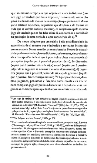 Coleção 'E ducaçAo : Experiência e Sentido'
que ao mesmo tempo em que objetivam esses indivíduos (por
um jogo de verdade que lhes é imposto,71os tomando como ob­
jetos silenciosos de modos de investigação que pretendem alcan­
çar o estatuto de ciência, de práticas que dividem, e de formas de
vida que se volvem sobre si mesmas), os subjetivam (pelo mesmo
jogo de verdade que os faz falar sobre si, conhecer-se e contribuir
na produção de uma verdade e uma consciência de si).72*
De modo tal que o que um sujeito é não está dissociado da
experiência de si mesmo que é induzido a ter numa instituição
como a escola. Nesse sentido, os mencionados blocos de capaci-
dade-poder-comunicação condicionam, pelo menos, cinco dimen­
sões da experiência de si que é possível se obter numa escola: a)
perceptiva (aquilo que é possível perceber de si); b) discursiva
(aquilo que é possível dizer de si); c) moral (aquilo que é possível
julgar de si, segundo as normas e valores dominantes); d) cogni­
tiva (aquilo que é possível pensar de si); e e) de governo (aquilo
que é possível fazer consigo mesmo).710 que percebemos, dize­
mos, julgamos, pensamos e fazemos numa escola está imerso
num complexo jogo de práticas discursivas e não-discursivas que
geram as condições para que tenhamos uma certa experiência de
11 Um jogo de verdade é “um conjunto de regras segundo as quais, em relação
com certos assuntos, o que um sujeito pode dizer depende da questão do
verdadeiro e do falso.” (M. Foucault. “Foucault” (1984). In: DE, IV, p. 632). A
verdade não é algo a descobrir, é um “conjunto de procedimentos regulados
pela produção, lei, repartição, circulação e funcionamento dos enunciados”.
M. Foucault. “Entretien avec Michel Foucault” (1976). In: DE, III, p. 159.
72“The Subject and the Power”, 1983a, p. 208.
75Esta conceitualização está inspirada numa semelhante, proposta porJ. Larrosa
(“Tecnologias dei yo y Educación”, 1995, p. 292-323), embora difira parcial­
mente dela. Aí, distinguem-se cinco dimensões: ótica, discursiva, moral, nar­
rativa e prática. Com a dimensão perceptiva me proponho alargar explicita­
mente a esfera dos sentidos; concentro as dimensões discursiva e narrativa
numa só, designo a dimensão do fazer como de governo para chamar a aten­
ção sobre a autogovernamentabilidade como a forma específica de estruturar
o campo da própria ação, e incorporo uma dimensão relativa ao âmbito do
pensar sobre si.
80
 