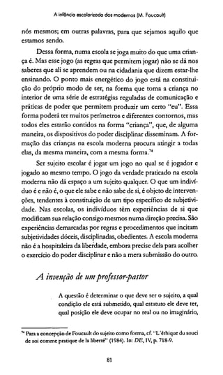 A infância escolarizada dos modernos (M. Foucault)
nós mesmos; em outras palavras, para que sejamos aquilo que
estamos sendo.
Dessa forma, numa escola se joga muito do que uma crian­
ça é. Mas esse jogo (as regras que permitem jogar) não se dá nos
saberes que ali se aprendem ou na cidadania que dizem estar-lhe
ensinando. O ponto mais energético do jogo está na constitui­
ção do próprio modo de ser, na forma que toma a criança no
interior de uma série de estratégias reguladas de comunicação e
práticas de poder que permitem produzir um certo “eu”. Essa
forma poderá ter muitos perímetros e diferentes contornos, mas
todos eles estarão contidos na forma “criança”, que, de alguma
maneira, os dispositivos do poder disciplinar disseminam. A for­
mação das crianças na escola moderna procura atingir a todas
elas, da mesma maneira, com a mesma forma.74
Ser sujeito escolar é jogar um jogo no qual se é jogador e
jogado ao mesmo tempo. O jogo da verdade praticado na escola
moderna não dá espaço a um sujeito qualquer. O que um indiví­
duo é e não é, o que ele sabe e não sabe de si, é objeto de interven­
ções, tendentes à constituição de um tipo específico de subjetivi­
dade. Nas escolas, os indivíduos têm experiências de si que
modificam sua relação consigo mesmos numa direção precisa. São
experiências demarcadas por regras e procedimentos que incitam
subjetividades dóceis, disciplinadas, obedientes. A escola moderna
não é a hospitaleira da liberdade, embora precise dela para acolher
o exercício do poder disciplinar e não a mera submissão do outra
A. invenção de umpro/essor-pastor
A questão é determinar o que deve ser o sujeito, a qual
condição ele está submetido, qual estatuto ele deve ter,
qual posição ele deve ocupar no real ou no imaginário,
74Para a concepção de Foucault do sujeito como forma, cf. “L'éthique du souci
de soi comme pratique de Ia liberté” (1984). In: DE, IV, p. 718-9.
81
 
