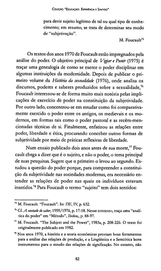 C oleção 'E ducação: Experiência e Sentido'
para devir sujeito legítimo de tal ou qual tipo de conhe­
cimento; em resumo, se trata de determinar seu modo
de “subjetivaçâo”.
M. Foucault75
Os textos dos anos 1970 de Foucault estão impregnados pela
análise do poder. O objetivo principal de Vigiar e Punir (1975) é
traçar uma genealogia de como se exerce o poder disciplinar em
algumas instituições da modernidade. Depois de publicar o pri­
meiro volume da História da sexualidade (1976), onde analisa os
discursos, poderes e saberes produzidos sobre a sexualidade,76
Foucault interessou-se de forma muito mais notória pelas impli­
cações de exercício de poder na constituição da subjetividade.
Por outro lado, concentrou-se em estudar como foi comparativa­
mente exercido o poder entre os antigos, os medievais e os mo­
dernos, em formas tais como o poder pastoral e as recém-men-
cionadas técnicas de si. Finalmente, enfatizou as relações entre
poder, liberdade e ética, procurando conceber outras formas de
subjetividade por meio de práticas reflexivas de liberdade.
Num ensaio publicado dois anos antes de sua morte,77 Fou­
cault chega a dizer que é o sujeito, e não o poder, o tema principal
de suas pesquisas. Sugere que o primeiro o levou ao segundo. Es­
tudou a questão do poder porque, para compreender a constitui­
ção da subjetividade nas sociedades modernas, era necessário en­
tender as relações de poder nas quais os indivíduos estavam
inseridos.78Para Foucault o termo “sujeito” tem dois sentidos:
75M. Foucault. “Foucault”. In: DE, IV, p. 632.
7,1Cf.sl vontade de saber, 1999/1976, p. 17-18. Nesse contexto, traça uma “analí­
tica do poder” em “Método”, lbidem,, p. 88-97.
77 M. Foucault. “The Subject and the Power”, 1983a, p. 208-226. O texto foi
originalmente publicado em 1982.
7HNos anos 1970, a história e a teoria econômicas proviam boas ferramentas
para a análise das relações de produção, e a Linguística e a Semiótica bons
instrumentos para o estudo das relações de significação. No entanto, não
82
 