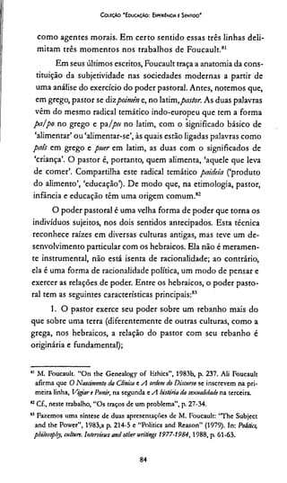 Coieçào “Educação: ExperiEncia e Sentido*
como agentes morais. Em certo sentido essas três linhas deli­
mitam três momentos nos trabalhos de Foucault.81
Em seus últimos escritos, Foucault traça a anatomia da cons­
tituição da subjetividade nas sociedades modernas a partir de
uma análise do exercício do poder pastoral. Antes, notemos que,
em grego, pastor se dizpoimên e, no latim,pastor. As duas palavras
vêm do mesmo radical temático indo-europeu que tem a forma
pa/po no grego e paIpti no latim, com o significado básico de
‘alimentar’ ou ‘alimentar-se’, às quais estão ligadas palavras como
país em grego e puer c m latim, as duas com o significados de
‘criança’. O pastor é, portanto, quem alimenta, ‘aquele que leva
de comer’. Compartilha este radical temático paideía (‘produto
do alimento’, ‘educação’). De modo que, na etimologia, pastor,
infância e educação têm uma origem comum.82
O poder pastoral é uma velha forma de poder que torna os
indivíduos sujeitos, nos dois sentidos antecipados. Esta técnica
reconhece raízes em diversas culturas antigas, mas teve um de­
senvolvimento particular com os hebraicos. Ela não é meramen­
te instrumental, não está isenta de racionalidade; ao contrário,
ela é uma forma de racionalidade política, um modo de pensar e
exercer as relações de poder. Entre os hebraicos, o poder pasto­
ral tem as seguintes características principais:83
1. O pastor exerce seu poder sobre um rebanho mais do
que sobre uma terra (diferentemente de outras culturas, como a
grega, nos hebraicos, a relação do pastor com seu rebanho é
originária e fundamental);
81 M. Foucault. “On the Genealogy o f Ethics”, 1983b, p. 237. Ali Foucault
afirma que O Nascimento da Clinica e A ordem do Discurso se inscrevem na pri­
meira linha, Vigiar t Punir, na segunda e A história da sexualidade na terceira.
82Cf., neste trabalho, “Os traços de um problema”, p. 27-34.
83 Fazemos uma síntese de duas apresentações de M. Foucault: “The Subject
and the Power”, 1983,a p. 214-5 e “Politics and Reason” (1979). In: Politics,
philosophy, culture. Interviews and other writings 1977-1984, 1988, p. 61-63.
84
 