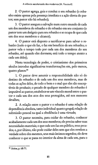 A infância escolarizada dos modernos (M. Foucault)
2. O pastor agrega, guia e conduz o seu rebanho (o reba­
nho existe apenas pela presença imediata e a ação direta do pas­
tor; sem pastor não há rebanho);
3. O pastor assegura a salvação num outro mundo de cada
um dos membros do rebanho e do rebanho em seu conjunto (o
pastor tem um desígnio para seu rebanho e se ocupa de que cada
um dos seus membros o alcance);
4. O pastor está disposto a sacrificar-se para salvar o re­
banho (tudo o que ele faz, o faz em benefício de seu rebanho; o
pastor vela o tempo todo por cada um dos membros do seu
rebanho, até quando eles dormem; está todo o tempo atento a
cada um deles);
Nesta tecnologia de poder, o cristianismo dos primeiros
séculos introduz significativas transformações em, pelo menos,
quatro planos:84
1. O pastor deve assumir a responsabilidade não só do
destino do rebanho e de cada um dos seus membros, mas de
todas as ações deles, de todo o bem e o mal que eles são suscep­
tíveis de produzir; o pecado de qualquer membro do rebanho é
imputável ao pastor; estabelece-se um vínculo moral entre o pas­
tor e cada um dos atos dos seus protegidos, até nos menores
detalhes;
2. A relação entre o pastor e o rebanho é uma relação de
dependência absoluta, tanto individual quanto grupai; relação de
submissão pessoal na qual a obediência é uma virtude;
3. O pastor necessita, para cuidar do rebanho, conhecer
acabadamente cada um dos seus membros; ele precisa saber suas
necessidades materiais; o que cada um faz em público, seus peca­
dos; e, por último, não pode cuidar deles sem que eles revelem a
verdade sobre eles mesmos, seus mais íntimos segredos; ele deve
conhecer o que se passa no interior da alma de cada um, para o
14 Ibidem, p. 68-71.
85
 