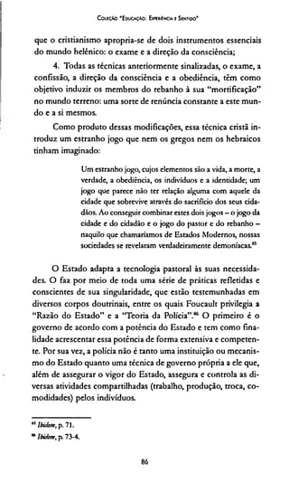 C oleção 'E ducação: Experiência e Sentido'
que o cristianismo apropria-se de dois instrumentos essenciais
do mundo helênico: o exame e a direção da consciência;
4. Todas as técnicas anteriormente sinalizadas, o exame, a
confissão, a direção da consciência e a obediência, têm como
objetivo induzir os membros do rebanho à sua “mortificação”
no mundo terreno: uma sorte de renúncia constante a este mun­
do e a si mesmos.
Como produto dessas modificações, essa técnica cristã in­
troduz um estranho jogo que nem os gregos nem os hebraicos
tinham imaginado:
Um estranho jogo, cujos elementos são a vida, a morte, a
verdade, a obediência, os indivíduos e a identidade; um
jogo que parece não ter relação alguma com aquele da
cidade que sobrevive através do sacrifício dos seus cida­
dãos. Ao conseguir combinar estes dois jogos —o jogo da
cidade e do cidadão e o jogo do pastor e do rebanho —
naquilo que chamaríamos de Estados Modernos, nossas
sociedades se revelaram verdadeiramente demoníacas.85
O Estado adapta a tecnologia pastoral às suas necessida­
des. O faz por meio de toda uma série de práticas refletidas e
conscientes de sua singularidade, que estão testemunhadas em
diversos corpos doutrinais, entre os quais Foucault privilegia a
“Razão do Estado” e a “Teoria da Polícia”.86 O primeiro é o
governo de acordo com a potência do Estado e tem como fina­
lidade acrescentar essa potência de forma extensiva e competen­
te. Por sua vez, a polícia não é tanto uma instituição ou mecanis­
mo do Estado quanto uma técnica de governo própria a ele que,
além de assegurar o vigor do Estado, assegura e controla as di­
versas atividades compartilhadas (trabalho, produção, troca, co­
modidades) pelos indivíduos.
"5lbidem, p. 71.
“ lbidem, p. 73-4.
86
 