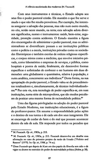 A infância escolarizada dos modernos (M. Foucault)
Com seus instrumentos e técnicas, o Estado adapta aos
seus fins o poder pastoral cristão. Ele mantém o que lhe serve e
muda o que não lhe resulta proveitoso. Por exemplo, lhe interes­
sa assegurar a salvação das pessoas, mas não num outro mundo,
no céu, senão neste mundo, na terra; esta salvação adota diver­
sos significados, nomes e instrumentos: saúde, bem-estar, segu­
ridade, proteção contra acidentes. O Estado mantém a figura
dos encarregados de administrar o poder pastoral, mas os admi­
nistradores se diversificam: passam a ser instituições públicas
como a polícia e a escola, instituições privadas como as socieda­
des filantrópicas e também escolas de ordens religiosas específi­
cas, e corpos mistos como a medicina, que envolve iniciativa pri­
vada, como laboratórios e empresas de serviços, e pública, como
hospitais e postos de saúde; finalmente, ele desenvolve formas
específicas e sofisticadas de conhecer o ser humano em duas di­
mensões: uma globalizante e quantitativa, relativa à população, e
outra analítica, concernente aos indivíduos.87Desta forma, na sua
apropriação do poder pastoral, o Estado valeu-se de procedimen­
tos totalizadores e, simultaneamente, de técnicas individualizado-
ras.88Por esta via, esta tecnologia de poder especifica-se, em suas
instituições, numa série de micropoderes, que são modos peculia­
res de praticar uma mesma forma de racionalidade política.8'7
Uma das figuras privilegiadas na adoção do poder pastoral
pelo Estado Moderno, nas instituições educacionais, é a figura
do professor-pastor. Ele assume a responsabilidade pelas ações
e o destino de sua turma e de cada um dos seus integrantes. Ele
se encarrega de cuidar do bem e do mal que possam acontecer
dentro da sala de aula. Ele responde por todos os pecados que
™M. Foucault Op. dl., 1983a, p. 215.
" M. Foucault Op. dl., 1983a, p. 213. Foucault desenvolve em detalhe essa
afirmação no caso do primeiro projeto da razão de Kstado (“Politics and
Reason” (1979). In: Op. dl., 1988, p. 74 ss.).
m Disse Foucault que depois de Kant um dos papéis da filosofia tem sido o de
vigiar os abusos no exercício do poder da racionalidade política (Jbidem, p 58).
87
 