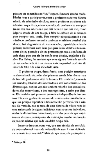C oleção 'E ducação: Expeméncia e Sentido*
possam ser cometidos no “seu” espaço. Embora assuma moda­
lidades leves e participativas, entre o professor e a turma há uma
relação de submissão absoluta; sem o professor os alunos não
saberíam o que fazer, como aprender, de qual maneira compor­
tar-se; eles não saberíam o que está bem e o que está mal, como
julgar a atitude de um colega, a falta de esforço de si mesmos
para cumprir uma tarefa. Para cumprir adequadamente a sua
missão, o professor necessita conhecer o máximo possível dos
alunos; fará diagnósticos de suas emoções, capacidades e inteli­
gências; conversará com seus pais para saber detalhes ilumina-
dores de seu passado e de seu presente; ganhará a confiança de
cada aluno para que ele lhe confie seus desejos, angústias e ilu­
sões. Por último, lhe ensinará que sem alguma forma de sacrifí­
cio ou renúncia de si e do mundo seria impossível desfrutar de
uma vida feliz e de uma sociedade justa.
O professor ocupa, dessa forma, uma posição estratégica
na disseminação do poder disciplinar na escola. Mas não se trata
de fazer do professor o vilão da história. Ele também é, em mui­
tos sentidos, rebanho dos orientadores, dos conselheiros e dos
diretores que, por sua vez, são também rebanho dos administra­
dores, dos supervisores, e dos macrogestores, e assim por dian­
te. Ele também está preso ao controle e à dependência dos ou­
tros. Ele está igualmente submetido a uma autoconsciência de
que sua posição específica dificilmente lhe permitirá ver e não
ter. Na verdade, não se trata de uma história de vilões nem de
uma emboscada de alguns indivíduos contra outros indivíduos,
senão de dispositivos intencionais, mas não pessoais que sujei­
tam os diversos participantes da instituição escolar em função
da posição relativa que cada um deles ocupa nela.
Importa destacar, outra vez, que esta técnica de exercício
do poder não está isenta de racionalidade nem é uma violência
meramente instrumental.90 Mais do que isso, ela pressupõe e*
* Ibidem, p. 84.
88
 