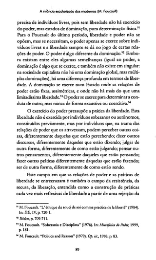 A infância escolarizada dos modernos (M. Foucault)
precisa de indivíduos livres, pois sem liberdade não há exercício
do poder, mas estados de dominação, pura determinação física.91
Para o Foucault do último período, liberdade e poder não se
opõem, mas se necessitam, o poder apenas se exerce sobre indi­
víduos livres e a liberdade sempre se dá no jogo de certas rela­
ções de poder. O poder é algo diferente da dominação.92 Embo­
ra existam entre eles algumas semelhanças (igual ao poder, a
dominação é algo que se exerce, e também não existe em singular:
na sociedade capitalista não há uma dominação global, mas múlti­
plas dominações), há uma diferença profunda em termos de liber­
dade. A dominação se exerce num Estado onde as relações de
poder estão fixas, assimétricas, e onde não há mais do que uma
limitadíssima liberdade.93O poder se exerce para determinar a con­
duta de outro, mas nunca de forma exaustiva ou coercitiva.94
O exercício do poder pressupõe a prática da liberdade. Esta
liberdade não é exercida por indivíduos soberanos ou autônomos,
constituídos previamente, mas por indivíduos que, na trama das
relações de poder que os atravessam, podem perceber outras coi­
sas, diferentemente daquelas que estão percebendo; dizer outros
discursos, diferentemente daqueles que estão dizendo; julgar de
outra forma, diferentemente de como estão julgando; pensar ou­
tros pensamentos, diferentemente daqueles que estão pensando;
fazer outras práticas diferentemente daquelas que estão fazendo;
ser de outra forma, diferentemente de como estão sendo.
Este campo em que as relações de poder e as práticas de
liberdade se entrecruzam é também o campo da resistência, da
recusa, da liberação, entendida como a construção de práticas
cada vez mais reflexivas de liberdade a partir de uma rejeição da
,JIM. Foucault. “L’ éthique du souci de soi comme practice de la liberté” (1984).
In: DE, IV, p. 720-1.
92Ibidem.p. 709-711.
” M. Foucault. “Soberania c Disciplina” (1976). In: Micrejisúa do Poder, 1999,
p. 181.
w M. Foucault “Politics and Reason” (1979). Op. cit., 1988, p. 83.
89
 