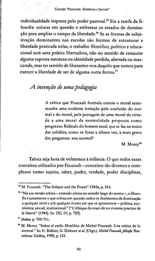 C oleção 'E ducaçAo : Experiência e Sentido'
individualidade imposta pelo poder pastoral.95 Eis a tarefa da fi­
losofia: colocar em questão e enfrentar os estados de domina­
ção para ampliar o campo da liberdade.96Se as formas de subje-
tivação dominantes nas escolas são formas de estruturar a
liberdade praticada nelas, o trabalho filosófico, político e educa­
cional será uma prática libertadora, não no sentido de restaurar
alguma suposta natureza ou identidade perdida, alienada ou mas­
carada, mas no sentido de liberarmo-nos daquilo que somos para
exercer a liberdade de ser de alguma outra forma.97
A. invenção de umapedagogia
A crítica que Foucault formula contra o moral teste­
munha uma evidente irritação pela confusão do nor­
mal e do moral, pela passagem de uma moral da virtu­
de a uma m oral da norm alidade proposta com o
progresso. Ridículo do homem atual, que se faz na maior
das solidões, como se fosse a última vez, a mais grave
das perguntas: sou normal?
M. Morey98
Talvez seja hora de voltarmos à infância. O que todos esses
conceitos utilizados por Foucault - conceitos tão diversos e com­
plexos como sujeito, saber, poder, verdade, poder disciplinar,
95M. Foucault. “The Subject and the Power”.1983a, p. 216.
%“Na sua versão crítica - entendo crítica no sentido largo do termo -, a filoso­
fia é justamente o que coloca em questão todos os fenômenos de dominação
a qualquer nível e sob qualquer forma em que se apresentem - política, eco­
nômica, sexual, institucional.” (“L’éthique du souci de soi comme practice de
la liberté” (1984). In: DE, IV, p. 729).
97Ibidem, p. 709-711.
9*M. Morey. “Sobre el estilo filosófico de Michel Foucault. Una crítica de lo
normal.” In: R. Balbier, G. Deleuze et al. (Orgs.). Micbel Foucault,filósofo. Bar­
celona: Gedisa, 1990, p. 121.
90
 