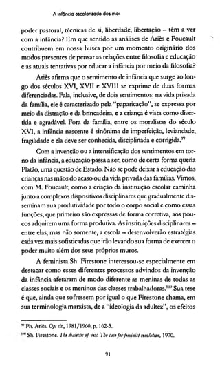 A infância escolarizada dos mo<
poder pastoral, técnicas de si, liberdade, libertação —têm a ver
com a infância? Em que senddo as análises de Ariès e Foucault
contribuem em nossa busca por um momento originário dos
modos presentes de pensar as relações entre filosofia e educação
e as atuais tentativas por educar a infância por meio da filosofia?
Ariès afirma que o sentimento de infância que surge ao lon­
go dos séculos XVI, XVII e XVIII se exprime de duas formas
diferenciadas. Fala, inclusive, de dois sentimentos: na vida privada
da família, ele é caracterizado pela “paparicação”, se expressa por
meio da distração e da brincadeira, e a criança é vista como diver­
tida e agradável. Fora da família, entre os moralistas do século
XVI, a infância nascente é sinônima de imperfeição, leviandade,
fragilidade e ela deve ser conhecida, disciplinada e corrigida."
Com a invenção ou a intensificação dos sentimentos em tor­
no da infância, a educação passa a ser, como de certa forma queria
Platão, uma questão de Estado. Não se pode deixar a educação das
crianças nas mãos do acaso ou da vida privada das famílias. Vimos,
com M. Foucault, como a criação da instituição escolar caminha
junto a complexos dispositivos disciplinares que gradualmente dis­
seminam sua produtividade por todo o corpo social e como essas
funções, que primeiro são expressas de forma corretiva, aos pou­
cos adquirem uma forma produtiva. As instituições disciplinares —
entre elas, mas não somente, a escola —desenvolverão estratégias
cada vez mais sofisticadas que irão levando sua forma de exercer o
poder muito além dos seus próprios muros.
A feminista Sh. Firestone interessou-se especialmente em
destacar como esses diferentes processos advindos da invenção
da infância afetaram de modo diferente as meninas de todas as
classes sociais e os meninos das classes trabalhadoras.*100Sua tese
é que, ainda que sofressem por igual o que Firestone chama, em
sua terminologia marxista, de a “ideologia da adultez”, os efeitos
” Ph. Ariès. Op. cit., 1981/1960, p. 162-3.
Sh. Firestone. The dialectic of sex. The emeforfeminisl rtvohtiion, 1970.
91
 