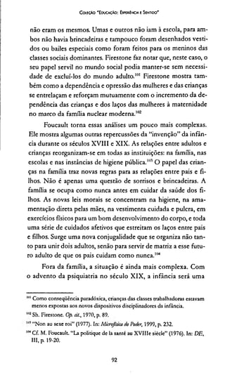 CoieçAo 'E oucaçAo : Experiência e Sentido'
não eram os mesmos. Umas e outros não iam à escola, para am­
bos não havia brincadeiras e tampouco foram desenhados vesti­
dos ou bailes especiais como foram feitos para os meninos das
classes sociais dominantes. Firestone faz notar que, neste caso, o
seu papel servil no mundo social podia manter-se sem necessi­
dade de excluí-los do mundo adulto.101 Firestone mostra tam­
bém como a dependência e opressão das mulheres e das crianças
se entrelaçam e reforçam mutuamente com o incremento da de­
pendência das crianças e dos laços das mulheres à maternidade
no marco da família nuclear moderna.102*104
Foucault torna essas análises um pouco mais complexas.
Ele mostra algumas outras repercussões da “invenção” da infân­
cia durante os séculos XVIII e XIX. As relações entre adultos e
crianças reorganizam-se em todas as instituições: na família, nas
escolas e nas instâncias de higiene pública.101 O papel das crian­
ças na família traz novas regras para as relações entre pais e fi­
lhos. Não é apenas uma questão de sorrisos e brincadeiras. A
família se ocupa como nunca antes em cuidar da saúde dos fi­
lhos. As novas leis morais se concentram na higiene, na ama­
mentação direta pelas mães, na vestimenta cuidada e pulcra, em
exercícios físicos para um bom desenvolvimento do corpo, e toda
uma série de cuidados afetivos que estreitam os laços entre pais
e filhos. Surge uma nova conjugalidade que se organiza não tan­
to para unir dois adultos, senão para servir de matriz a esse futu­
ro adulto de que os pais cuidam como nunca."14
Fora da família, a situação é ainda mais complexa. Com
o advento da psiquiatria no século XIX, a infância será uma
1111Como conseqüência paradóxica, crianças das classes trabalhadoras estavam
menos expostas aos novos dispositivos disciplinadores da infância.
1112Sh. Firestone. Op. át., 1970, p. 89.
“Non au sexe roi” (1977). In: Microjtsica do Poder, 1999, p. 232.
104Cf. M. Foucault. “La politique de la santé au XVlIIe siècle” (1976). In: DE,
III, p. 19-20.
92
 