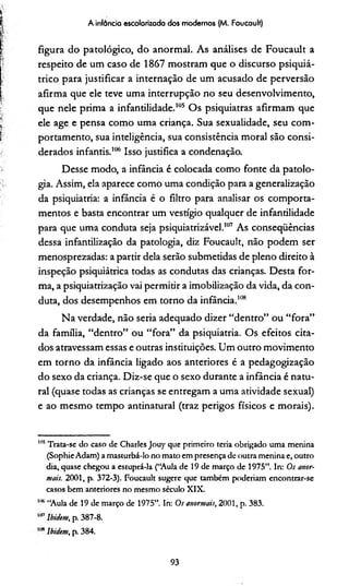A infôncia escolarizada dos modernos (M. Foucault)
figura do patológico, do anormal. As análises de Foucault a
respeito de um caso de 1867 mostram que o discurso psiquiá­
trico para justificar a internação de um acusado de perversão
afirma que ele teve uma interrupção no seu desenvolvimento,
que nele prima a infantilidade.105 Os psiquiatras afirmam que
ele age e pensa como uma criança. Sua sexualidade, seu com­
portamento, sua inteligência, sua consistência moral são consi­
derados infantis.106 Isso justifica a condenação.
Desse modo, a infância é colocada como fonte da patolo­
gia. Assim, ela aparece como uma condição para a generalização
da psiquiatria: a infância é o filtro para analisar os comporta­
mentos e basta encontrar um vestígio qualquer de infantilidade
para que uma conduta seja psiquiatrizável.107 As conseqüências
dessa infantilização da patologia, diz Foucault, não podem ser
menosprezadas: a partir dela serão submetidas de pleno direito à
inspeção psiquiátrica todas as condutas das crianças. Desta for­
ma, a psiquiatrização vai permitir a imobilização da vida, da con­
duta, dos desempenhos em torno da infância.108
Na verdade, não seria adequado dizer “dentro” ou “fora”
da família, “dentro” ou “fora” da psiquiatria. Os efeitos cita­
dos atravessam essas e outras instituições. Um outro movimento
em torno da infância ligado aos anteriores é a pedagogização
do sexo da criança. Diz-se que o sexo durante a infância é natu­
ral (quase todas as crianças se entregam a uma atividade sexual)
e ao mesmo tempo antinatural (traz perigos físicos e morais).
"b Trata-se do caso de Charles Jouy que primeiro teria obrigado uma menina
(SophieAdam) a masturbá-lo no mato em presença de outra menina e, outro
dia, quase chegou a estuprá-la (“Aula de 19 de março de 1975”. In: Os anor­
mais. 2001, p. 372-3). Foucault sugere que também poderíam encontrar-se
casos bem anteriores no mesmo século XIX.
"* “Aula de 19 de março de 1975”. In: 0.f anormais, 2001, p. 383.
11,7Ibidem, p. 387-8.
Ibidem, p. 384.
93
 