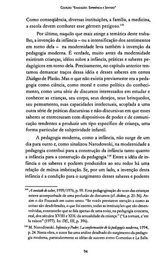 C oleção 'E ducação: Expewíncia e Sentido'
Como consequência, diversas instituições, a família, a medicina,
a escola devem combater esse gérmen perigoso."’,;
Por último, naquilo que mais atinge a temática deste traba­
lho, a invenção da infância - ou a intensificação dos sentimentos
em torno dela — na modernidade leva também à invenção da
pedagogia moderna. E verdade, muito antes da modernidade
existiram crianças, idéias sobre a infância, práticas e saberes pe­
dagógicos em torno dela. Precisamente, no capítulo anterior ten­
tamos demarcar traços dessa idéia e desses saberes em certos
Diálogos de Platão. Mas o que não existia previamente era a peda­
gogia como ciência, como moral e como política do conheci­
mento, como uma série de discursos interessados em estudar e
conhecer as crianças, seu corpo, seus desejos, seus brinquedos,
seu pensamento, suas capacidades intelectuais, acoplada a uma
outra série de práticas discursivas e não-discursivas em que esses
saberes se entrecruzam com dispositivos de poder e de comuni­
cação tendentes a produzir um tipo específico de criança, uma
forma particular de subjetividade infantil.
A pedagogia moderna, como a infância, não surge de um
dia para outro e, como sinalizou Narodowski, na modernidade a
pedagogia contribui para a construção da infância tanto quanto
a infância para a construção da pedagogia.1IUEntre a idéia de in­
fância e os saberes e poderes produzidos ao seu redor há uma
relação de mútua imbricação. Se, por um lado, a invenção desta
infância é a condição para o surgimento desses saberes e poderes
"nA vontadede saber, 1999/1976, p. 99. Esta pedagogizaçào do sexo das crianças
esteve acompanhada de uma profusão de discursos (cf. ibide/n, p. 21-36). As­
sim o diz Foucault em outro texto: “Se vocês prestarem atenção a como as
coisas são desdobradas, o que foi escrito, todas as instituições que são desen­
volvidas, constatarão que se fala apenas de uma coisa, na pedagogia concreta,
real, dos séculos XVIII e XIX: da sexualidade da criança.” (“La torture, c'est
la raison” (1977). In: DE, III, p. 396).
"nM. Narodowski. lnfanáay Poder js conjormaáin delapedagogia moderna, 1994,
p. 24. Nesta obra, o autor faz uma análise detalhada do surgimento da pedago­
gia moderna, particularmente as idéias de autores como Comenius e La Salle.
94
 