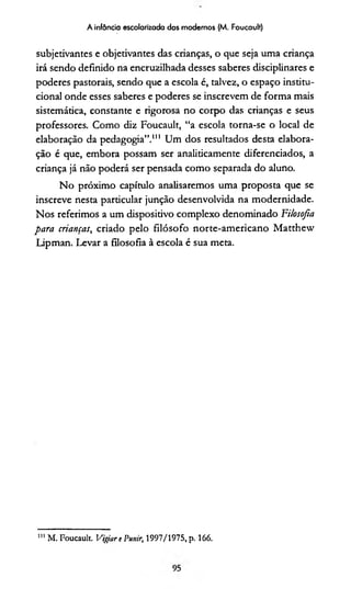 A infância escolarizada dos modernos (M. Foucault)
subjetivantes e objetivantes das crianças, o que seja uma criança
irá sendo definido na encruzilhada desses saberes disciplinares e
poderes pastorais, sendo que a escola é, talvez, o espaço institu­
cional onde esses saberes e poderes se inscrevem de forma mais
sistemática, constante e rigorosa no corpo das crianças e seus
professores. Como diz Foucault, “a escola torna-se o local de
elaboração da pedagogia”.111 Um dos resultados desta elabora­
ção é que, embora possam ser analiticamente diferenciados, a
criança já não poderá ser pensada como separada do aluno.
No próximo capítulo analisaremos uma proposta que se
inscreve nesta particular junção desenvolvida na modernidade.
Nos referimos a um dispositivo complexo denominado Filosofia
para crianças, criado pelo filósofo norte-americano Matthew
Lipman. Levar a filosofia à escola é sua meta.
111 M. Foucault. Vigor e Punir, 1997/1975, p. 166.
 