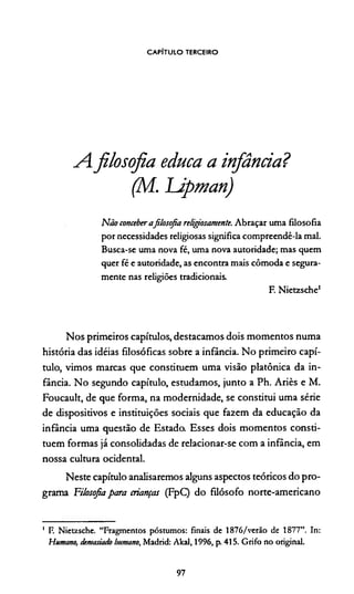 CAPÍTULO TERCEIRO
A.filosofia educa a infância?
(M. Upman)
Não conceberafilosofia religosamente. Abraçar uma filosofia
por necessidades religiosas significa compreendê-la mal.
Busca-se uma nova fé, uma nova autoridade; mas quem
quer fé e autoridade, as encontra mais cômoda e segura­
mente nas religiões tradicionais.
F. Nietzsche1
Nos primeiros capítulos, destacamos dois momentos numa
história das idéias filosóficas sobre a infância. No primeiro capí­
tulo, vimos marcas que constituem uma visão platônica da in­
fância. No segundo capítulo, estudamos, junto a Ph. Ariès e M.
Foucault, de que forma, na modernidade, se constitui uma série
de dispositivos e instituições sociais que fazem da educação da
infância uma questão de Estado. Esses dois momentos consti­
tuem formas já consolidadas de relacionar-se com a infância, em
nossa cultura ocidental.
Neste capítulo analisaremos alguns aspectos teóricos do pro­
grama Filosofia para crianças (FpQ do filósofo norte-americano
1 F. Nietzsche. “Fragmentos póstumos: finais de 1876/verão de 1877”. In:
Humano, demasiado humano, Madrid: Akal, 1996, p. 415. Grifo no original.
97
 