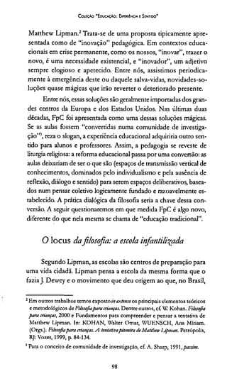 C oleção 'E ducação: Experiência e Sentido'
Matthew Lipman.2Trata-se de uma proposta tipicamente apre­
sentada como de “inovação” pedagógica. Em contextos educa­
cionais em crise permanente, como os nossos, “inovar”, trazer o
novo, é uma necessidade existencial, e “inovador”, um adjetivo
sempre elogioso e apetecido. Entre nós, assistimos periodica­
mente à emergência deste ou daquele salva-vidas, novidades-so-
luções quase mágicas que irão reverter o deteriorado presente.
Entre nós, essas soluções são geralmente importadas dos gran­
des centros da Europa e dos Estados Unidos. Nas últimas duas
décadas, FpC foi apresentada como uma dessas soluções mágicas.
Se as aulas fossem “convertidas numa comunidade de investiga­
ção”3, reza o slogan, a experiência educacional adquiriría outro sen­
tido para alunos e professores. Assim, a pedagogia se reveste de
liturgia religiosa: a reforma educacional passa por uma conversão: as
aulas deixariam de ser o que são (espaços de transmissão vertical de
conhecimentos, dominados pelo individualismo e pela ausência de
reflexão, diálogo e sentido) para serem espaços deliberativos, basea­
dos num pensar coletivo logicamente fundado e razoavelmente es­
tabelecido. A prática dialógica da filosofia seria a chave dessa con­
versão. A seguir questionaremos em que medida FpC é algo novo,
diferente do que nela mesma se chama de “educação tradicional”.
O locus dafilosofia: a escola infantili^ada
Segundo Lipman, as escolas são centros de preparação para
uma vida cidadã. Lipman pensa a escola da mesma forma que o
faziaJ. Dewey e o movimento que deu origem ao que, no Brasil,
2Em outros trabalhos temos exposto;» extenso os principais elementos teóricos
e metodológicos de Filosofiapara crianças. Dentre outros, cf. W. Kohan. Filosofia
para crianças, 2000 e Fundamentos para compreender e pensar a tentativa de
Matthew Lipman. In: KOHAN, Walter Ornar, WUENSCH, Ana Míriam.
(Orgs.). Filosofiapara crianças. A tentativapioneira de Matthew Upman. Petrópolis,
RJ: Vozes, 1999, p 84-134.
3Para o conceito de comunidade de investigação, cf. A. Sharp, 99,passim.
98
 