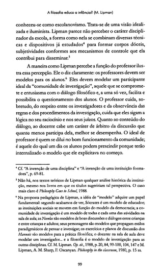 A filosofia educa a infância? (M. Lipman)
conheceu-se como escolanovismo. Trata-se de uma visão ideali­
zada e iluminista. Lipman parece não perceber o caráter discipli-
nador da escola, a forma como nela se combinam diversas técni­
cas e dispositivos já estudados4 para formar corpos dóceis,
subjetividades conformes aos mecanismos de controle que ela
contribui para disseminar.5
A maneira como Lipman percebe a função do professor ilus­
tra essa percepção. Ele o diz claramente: os professores devem ser
modelos para os alunos.6 Eles devem modelar um participante
ideal da “comunidade de investigação”, aquele que se comprome­
te e entusiasma com o diálogo filosófico e, a uma só vez, facilita e
possibilita o questionamento dos alunos. O professor cuida, so­
bretudo, do respeito entre os investigadores e da observância das
regras e dos procedimentos da investigação, cuida que eles sigam a
lógica no seu raciocínio e nos seus juízos. Quanto ao conteúdo do
diálogo, ao docente cabe um caráter de árbitro da discussão que
quanto menos participa dela, melhor se desempenha. O ideal de
professor é quem se dilui no bom funcionamento da comunidade;
é aquele do qual um dia os alunos podem prescindir porque terão
internalizado o modelo que ele explicitava no começo.
4Cf. “A invenção de uma disciplina” e “A invenção de uma instituição forma­
dora”, p. 69-81.
s Não há, nos textos teóricos de Lipman qualquer análise histórica da institui­
ção, mesmo nos livros em que os títulos sugeriríam tal perspectiva. O caso
mais claro é Philosopliy Coes to Scbool, 1988.
6 Na proposta pedagógica de Lipman, a idéia de “modelo” adquire um papel
fundamental: segundo acabamos de ver, Sócrates é um modelo de educador,
as instituições sociais se movem em função do modelo da democracia; a co­
munidade de investigação é um modelo de todas e cada uma das atividades na
sala de aula; asNovelassão modelos de boas discussões e diálogos entre crianças
e entre crianças e adultos; seus personagens são modelos que propagam estilos
paradigmáticos de pensar e investigar; os exercícios e planos de discussão dos
Manuais são modelos para a prática filosófica; o docente na sala de aula deve
modelar um investigador... e a filosofia é o modelo de investigação para as
outras disciplinas. Cf. M. Lipman. Op. cit., 1988, p. 20,84,99-100,104,147 e M.
Lipman, A. M. Sharp, F. Oscanyan. Philosoply in the classroom, 1980, p. 15 ss.
99
 