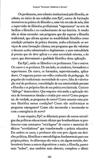 CoieçAo'E ducação: Experiência e Sentido'
Os professores, sem trânsito institucional pela filosofia, re­
cebem, no início de seu trabalho com FpC, cursos de formação
intensivos na prática do filosofar e, uma vez em sala de aula, têm
a supervisão de filósofos profissionais “experientes” na arte de
facilitar a filosofia e no conhecimento de sua história. A tensão
não se deixa esconder: um programa que diz superar a filosofia
tradicional, que afirma apostar na sensibilidade filosófica como
condição primeira da prática docente, acaba solicitando os ser­
viços de uma formação clássica; um programa que diz valorizar
o docente acaba submetendo-o duplamente: a uma textualidade
já pronta que ele deve aplicar e a uma autoridade externa, a do
expert, que determinará a qualidade filosófica dessa aplicação.
Em FpC, estão os filósofos e os professores. Uns e outros.
Os experts e os profanos. De um lado, os criadores, formadores e
supervisores. De outro, os formados, supervisionados, aplica-
dores. O esquema parece um velho conhecido da pedagogia. As
pegadas são tradicionais: necessidade de experts, falta de valoriza­
ção real do professor, consolidação de sua exterioridade perante
a filosofia e os próprios fins de sua prática escolarizada. Curioso
“diálogo” democrático. Que resposta virá senão a aplicação téc­
nica de ferramentas ideadas e criadas por outro? Como pergun­
tar, de verdade, as perguntas de outro? Como assumir uma pos­
tura filosófica nessas condições? Como não uniformizar as
perguntas emergentes? Como não incomodar e incomodar-se
com a emergência do novo?
A esse respeito, FpC se diferencia pouco de outras estraté­
gias das políticas educacionais oficiais que bombardeiam os pro­
fessores com constantes “reciclagens” de cursos e materiais di­
dáticos “novidadosos” que transformarão a prática educativa.
Em ambos os casos, o professor não tem peso algum em deci­
sões políticas, filosóficas e metodológicas fundamentais para sua
própria prática. As diferenças são sutis e, em algum sentido, des­
favoráveis frente a outros dispositivos: o meio, a filosofia, parece
mais “nobre”, mas também mais abstrato, complexo e alheio
100
 