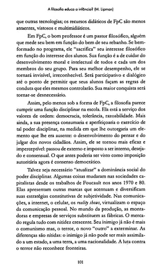 A filosofio educa a infância? (M. Lipman)
que outras tecnologias; os recursos didáticos de FpC são menos
atraentes, vistosos e multimidiádcos.
Em FpC, o bom professor é um pastor filosófico, alguém
que mede seu bem em função do bem de seu rebanho. Se bem-
formado no programa, ele “sacrifica” seu interesse filosófico
em função do interesse dos alunos. Sua função é a de cuidar do
desenvolvimento moral e intelectual de todos e cada um dos
membros do seu grupo. Para seu melhor desempenho, ele se
tornará invisível, irreconhecível. Será participativo e dialógico
até o ponto de permitir que seus alunos façam as regras de
conduta que eles mesmos controlarão. Sua maior conquista será
tornar-se desnecessário.
Assim, pelo menos sob a forma de FpC, a filosofia parece
cumprir uma função disciplinar na escola. Ela está a serviço dos
valores de ordem: democracia, tolerância, razoabilidade. Mais
ainda, a sua presença consumaria e aperfeiçoaria o exercício de
tal poder disciplinar, na medida em que lhe outorgaria um ele­
mento que lhe era ausente: o desenvolvimento do pensar e do
julgar dos novos cidadãos. Assim, ele se tornou mais eficaz e
imperceptível: passou de externo e imposto a ser interno, deseja­
do e consensual. O que antes poderia ser visto como imposição
autoritária agora é consenso democrático.
Talvez seja necessário “atualizar” a dominância social do
poder disciplinar. Algumas coisas mudaram nas sociedades ca­
pitalistas desde os trabalhos de Foucault nos anos 1970 e 80.
Elas apresentam outras marcas que acentuam e diversificam
suas estratégias consdtutivas de subjetividade. Nas comunica­
ções, a internet, o celular, os reality shou>s, virtualizam o espaço
da comunicação pessoal. No mundo da produção, as monta­
doras e empresas de serviços substituem as fábricas. O merca­
do regula tudo com nitidez crescente. Seu inimigo já não é mais
o comunismo mas, o terror, o novo “outro” a exterminar. As
diferenças são nítidas: o inimigo já não pode ser mais assimila­
do a um estado, a uma terra, a uma nacionalidade. A luta contra
o terror não reconhece fronteiras.
101
 