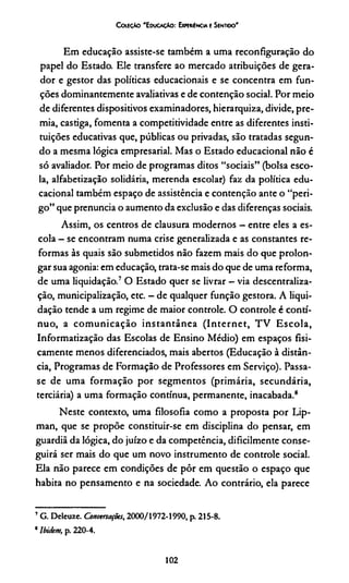 CoíeçAo 'E ducação: Expemíncia e Sentido'
Em educação assiste-se também a uma reconfiguração do
papel do Estado. Ele transfere ao mercado atribuições de gera­
dor e gestor das políticas educacionais e se concentra em fun­
ções dominantemente avaliativas e de contenção social. Por meio
de diferentes dispositivos examinadores, hierarquiza, divide, pre­
mia, castiga, fomenta a competitividade entre as diferentes insti­
tuições educativas que, públicas ou privadas, são tratadas segun­
do a mesma lógica empresarial. Mas o Estado educacional não é
só avaliador. Por meio de programas ditos “sociais” (bolsa esco­
la, alfabetização solidária, merenda escolar) faz da política edu­
cacional também espaço de assistência e contenção ante o “peri­
go” que prenuncia o aumento da exclusão e das diferenças sociais.
Assim, os centros de clausura modernos - entre eles a es­
cola —se encontram numa crise generalizada e as constantes re­
formas às quais são submetidos não fazem mais do que prolon­
gar sua agonia: em educação, trata-se mais do que de uma reforma,
de uma liquidação.7O Estado quer se livrar —via descentraliza­
ção, municipalização, etc. - de qualquer função gestora. A liqui­
dação tende a um regime de maior controle. O controle é contí­
nuo, a comunicação instantânea (Internet, TV Escola,
Informatização das Escolas de Ensino Médio) em espaços fisi­
camente menos diferenciados, mais abertos (Educação à distân­
cia, Programas de Formação de Professores em Serviço). Passa-
se de uma formação por segmentos (primária, secundária,
terciária) a uma formação contínua, permanente, inacabada.8
Neste contexto, uma filosofia como a proposta por Lip-
man, que se propõe constituir-se em disciplina do pensar, em
guardiã da lógica, do juízo e da competência, dificilmente conse­
guirá ser mais do que um novo instrumento de controle social.
Ela não parece em condições de pôr em questão o espaço que
habita no pensamento e na sociedade. Ao contrário, ela parece**
7G. Deleuze. Conversações, 2000/1972-1990, p. 215-8.
*Ibidem, p. 220-4.
102
 