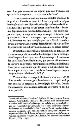 A filosofia educa a infância? (M. Lipman)
contribuir para consolidar um regime que, mais freqüente do
que seria de se esperar, a recebe com complacência.9
Pensamos, ao contrário, que um dos sentidos principais de
se praticar a filosofia na escola é colocar em questão a própria
instituição escolar e os dispositivos de subjetivação que ela afirma.
Se a filosofia se propõe ser um pensar transformador - das for­
mas de pensamento e subjetividade dominantes -, não poderá ocu­
par esse espaço sem questionar as práticas que contribuem para
que se pense da forma como se pensa e para que se seja aquilo que
se é. Parece ser essa uma condição para que a filosofia contribua
para conformar qualquer espaço de resistência à lógica e à política
de pensamento e de subjetividade dominantes no espaço escolar.
Uma tal filosofia abrirá lugar à indisciplina do pensar, a um
pensamento que afirme o valor de interrogar o que a escola pa­
rece não querer interrogar, que coloque como problema os mo­
dos inter/trans/pluri/disciplinares, que pense e afirme formas
de exercer o poder menos hierárquicas, autoritárias e discrimina-
doras que as imperantes, que dê espaço a subjetividades mais
livres, imprevisíveis, menos controladas. Estas não parecem ques­
tões priorizadas pela filosofia de FpC.
Vamos analisar a concepção de filosofia afirmada em FpC.
Num primeiro momento, problematizaremos o papel que Lip-
man outorga ao perguntar na investigação filosófica. Depois,
consideraremos a forma como responde à pergunta “o que sig­
nifica pensar?”.
9Quando suficientemente “explicada”, FpC tem sido bem-vinda nos diversos
países da América Latina e da Europa do Leste que levam adiante reformas
educativas politicamente afins. Na Argentina, inclusive, o programa FpC che­
gou a ser recomendado para o trabalho com os temas transversais no ensino
fundamental, na última Lei Federal de Educação. Em vários países do Leste
europeu, o programa tem o apoio da Fundação Soros, com a anuência dos
respectivos Ministérios de Educação. Segundo Lipman, esse apoio é uma cha­
ve para a expansão do programa (cf.M. Lipman. “An interview with Matthew
Lipman”, 1999a, p. 161).
103
 