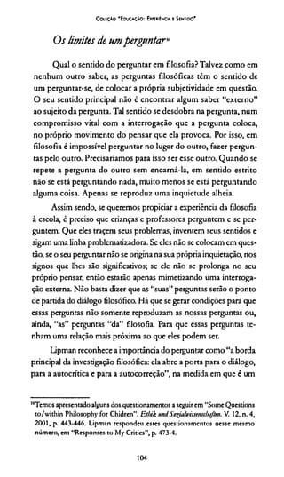 CoieçAo 'E ducação: Experiência e Sentido'
Os Imites de umperguntar,0
Qual o sentido do perguntar em filosofia? Talvez como em
nenhum outro saber, as perguntas filosóficas têm o sentido de
um perguntar-se, de colocar a própria subjetividade em questão.
O seu sentido principal não é encontrar algum saber “externo”
ao sujeito da pergunta. Tal sentido se desdobra na pergunta, num
compromisso vital com a interrogação que a pergunta coloca,
no próprio movimento do pensar que ela provoca. Por isso, em
filosofia é impossível perguntar no lugar do outro, fazer pergun­
tas pelo outro. Precisaríamos para isso ser esse outro. Quando se
repete a pergunta do outro sem encarná-la, em sentido estrito
não se está perguntando nada, muito menos se está perguntando
alguma coisa. Apenas se reproduz uma inquietude alheia.
Assim sendo, se queremos propiciar a experiência da filosofia
à escola, é preciso que crianças e professores perguntem e se per­
guntem. Que eles traçem seus problemas, inventem seus sentidos e
sigam uma linha problematizadora. Se eles não se colocam em ques­
tão, se o seu perguntar não se origina na sua própria inquietação, nos
signos que lhes são significativos; se ele não se prolonga no seu
próprio pensar, então estarão apenas mimetizando uma interroga­
ção externa. Não basta dizer que as “suas” perguntas serão o ponto
de partida do diálogo filosófico. Há que se gerar condições para que
essas perguntas não somente reproduzam as nossas perguntas ou,
ainda, “as” perguntas “da” filosofia. Para que essas perguntas te­
nham uma relação mais próxima ao que eles podem ser.
Lipman reconhece a importância do perguntar como “aborda
principal da investigação filosófica: ela abre a porta para o diálogo,
para a autocrítica e para a autocorreção”, na medida em que é um
'“Temos apresentado alguns dos questionamentos a seguir em “Some Questions
to/within Philosophy for Chidren”. F.tbik urniSo%iah>’isstMcbaften. V. 12, n. 4,
2001, p. 443-446. Lipman respondeu estes questionamentos nesse mesmo
número, em “Responses to My Critics”, p. 473-4.
104
 