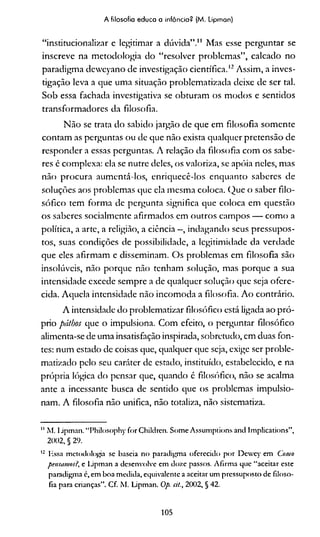 A filosofia educa a infância? (M. Lipman)
“institucionalizar e legitim ar a d ú vid a” ." M as esse p e rg u n ta r se
in sc re ve na m eto d o lo g ia d o “ re so lv e r p ro b le m a s” , calcad o n o
parad ig m a d e w c y an o d e in vestig ação c ie n tífic a.*12 A ssim , a in v e s­
tigação leva a que um a situação p ro b lem atiza d a deixe d e se r tal.
S o b essa fachada in vestig ativa se o b tu ra m o s m o d o s e sen tid o s
tra n sfo rm a d o re s da filosofia.
N ã o se trata d o sab id o jarg ão d e que em filo so fia so m e n te
c o n ta m as p erg u n tas o u de qu e n ão exista q u alq u er p re te n sã o de
re sp o n d e r a essas p erg un tas. A relação da filo so fia c o m o s sab e-
res é co m p lex a: ela se nu tre deles, o s va lo riza , se ap óia neles, m as
n ão p ro c u ra a u m en tá-lo s, e n riq u e c ê -lo s e n q u a n to sab eres d e
so lu çõ es aos p ro b lem as que ela m esm a co lo ca. Q u e o sab er filo ­
s ó fic o tem fo rm a de p erg u n ta significa qu e c o lo c a em q u estão
o s sab eres socialm en te a firm a d o s em o u tro s cam p o s — c o m o a
p o lítica, a arte, a religião, a ciência —, in d ag an d o seus p re ssu p o s­
tos, suas c o n d içõ es d e p o ssib ilid ad e, a legitim id ad e da ve rd a d e
que eles afirm a m e dissem inam . O s p ro b lem as em filo so fia são
in solú veis, n ão p o rq u e não ten h am solu ção, m as p o rq u e a sua
in ten sid ad e exced e sem p re a de q u alq u er so lu çã o qu e seja o fe re ­
cida. A q u e la in ten sid ad e n ão in co m o d a a filo so fia. A o co n trário .
A intensidade d o p ro b lem atizar filo só fico está ligada ao p ró ­
prio pátbos que o im pulsiona. C o m efeito, o p erg u n tar filo só fico
alim enta-se de um a insatisfação inspirada, sob retu d o, em duas fo n ­
tes: n u m estado de coisas que, qualquer que seja, exige ser p ro b le -
m atizad o p elo seu caráter de estado, instituído, estabelecido, e na
p ró p ria lógica d o p en sar que, q u an d o é filosófico, n ão se acalm a
ante a incessante busca de sen tid o que os p ro b lem as im p u lsio­
nam . A filosofia n ão unifica, n ão totaliza, não sistem atiza.
" M. I-ipimn. “Philosophy for Children. Some Assumplions and Implications”,
2002, § 29.
12 lissa metodologia se baseia no paradigma oferecido por Dcwcy em Como
pensamos?, e Lipman a desenvolve em doze passos. Afirma que “aceitar este
paradigma c, em boa medida, equivalente a aceitar um pressuposto de filoso­
fia para crianças”. Cf. M. Lipman. Op. cit., 2002, § 42.
105
 