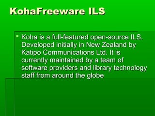 KohaFreeware ILS
 Koha is a full-featured open-source ILS.
Developed initially in New Zealand by
Katipo Communications Ltd. It is
currently maintained by a team of
software providers and library technology
staff from around the globe

 