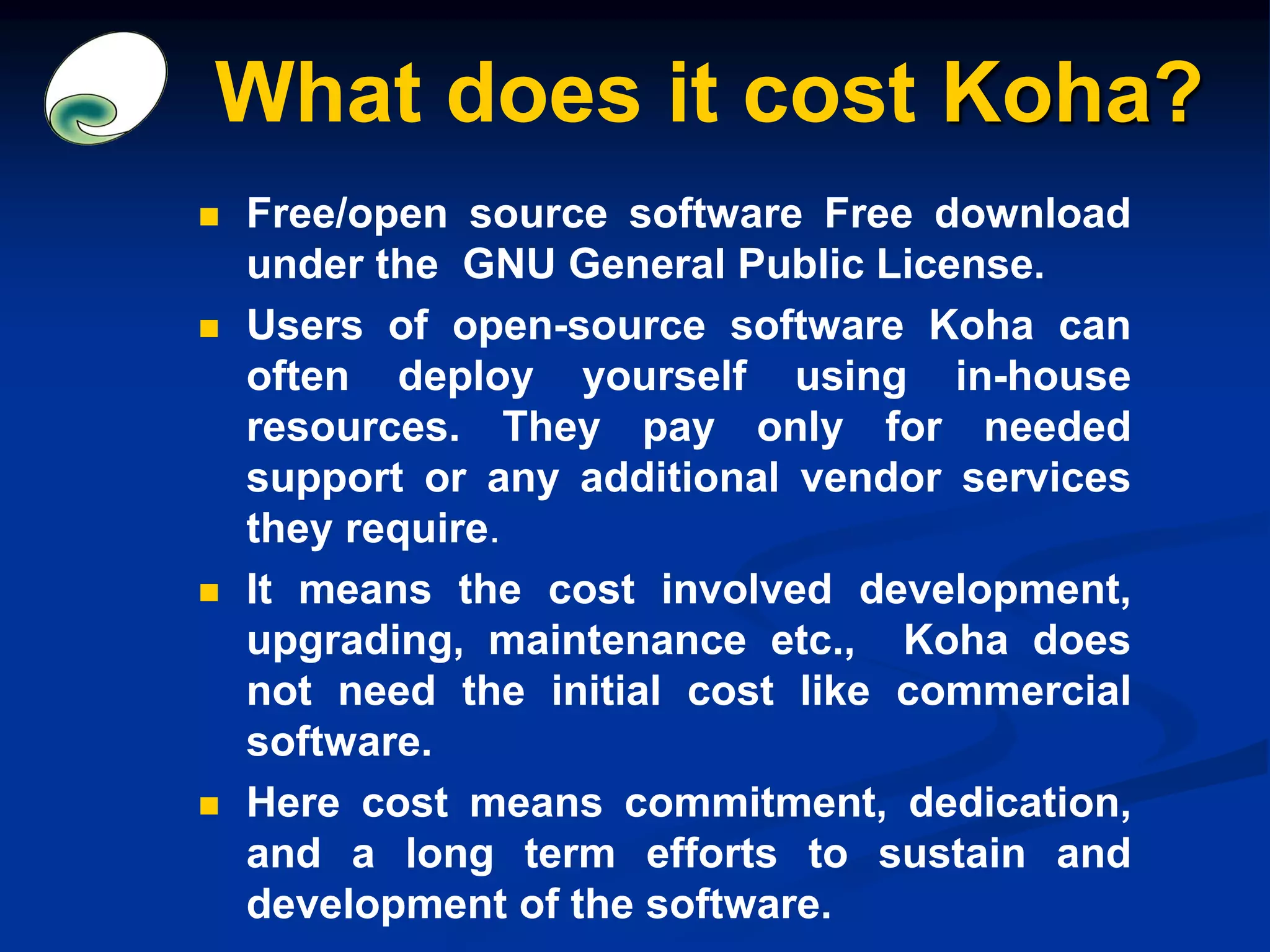 What does it cost Koha?
 Free/open source software Free download
under the GNU General Public License.
 Users of open-source software Koha can
often deploy yourself using in-house
resources. They pay only for needed
support or any additional vendor services
they require.
 It means the cost involved development,
upgrading, maintenance etc., Koha does
not need the initial cost like commercial
software.
 Here cost means commitment, dedication,
and a long term efforts to sustain and
development of the software.
 