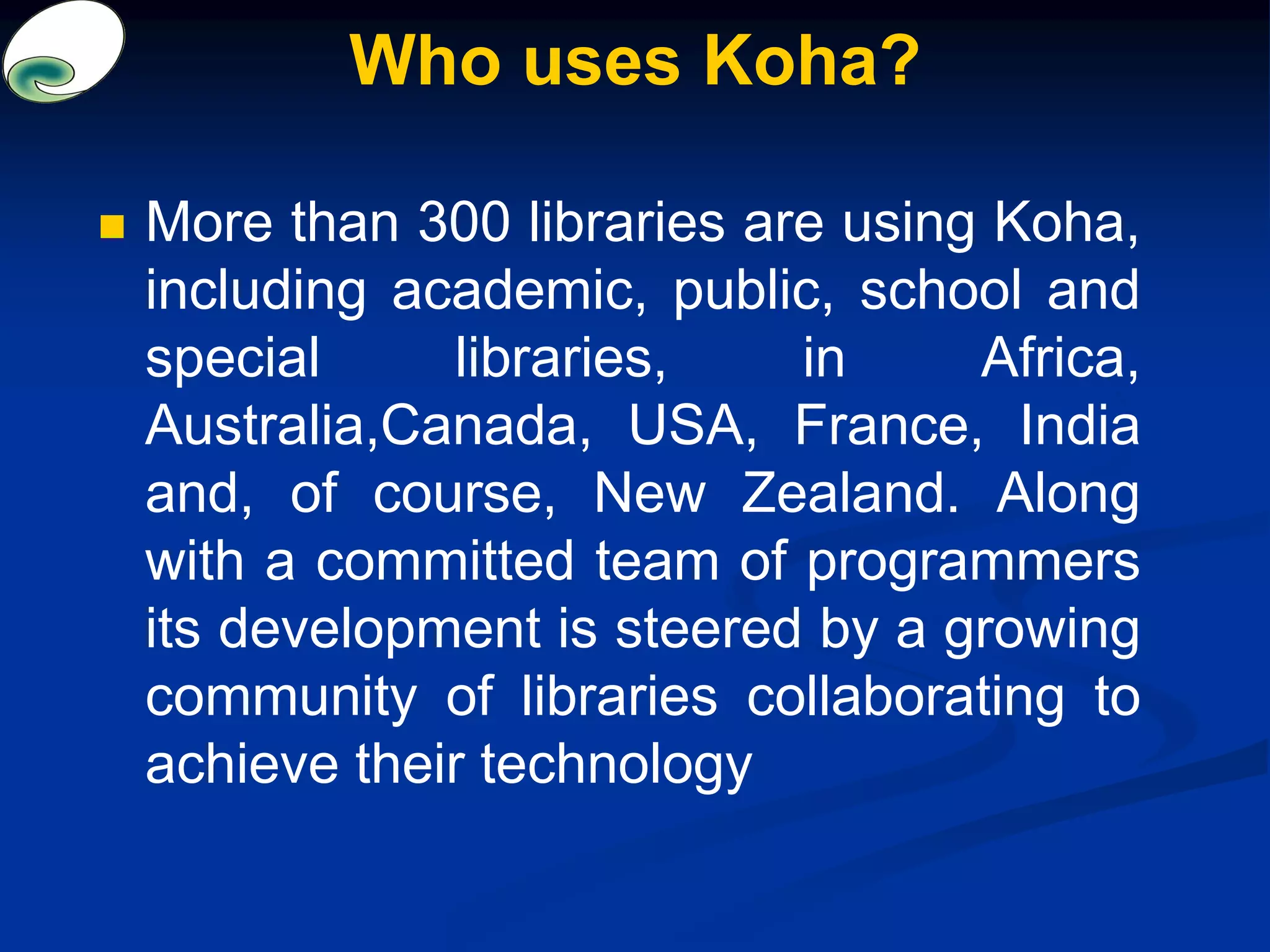 Who uses Koha?
 More than 300 libraries are using Koha,
including academic, public, school and
special libraries, in Africa,
Australia,Canada, USA, France, India
and, of course, New Zealand. Along
with a committed team of programmers
its development is steered by a growing
community of libraries collaborating to
achieve their technology
 