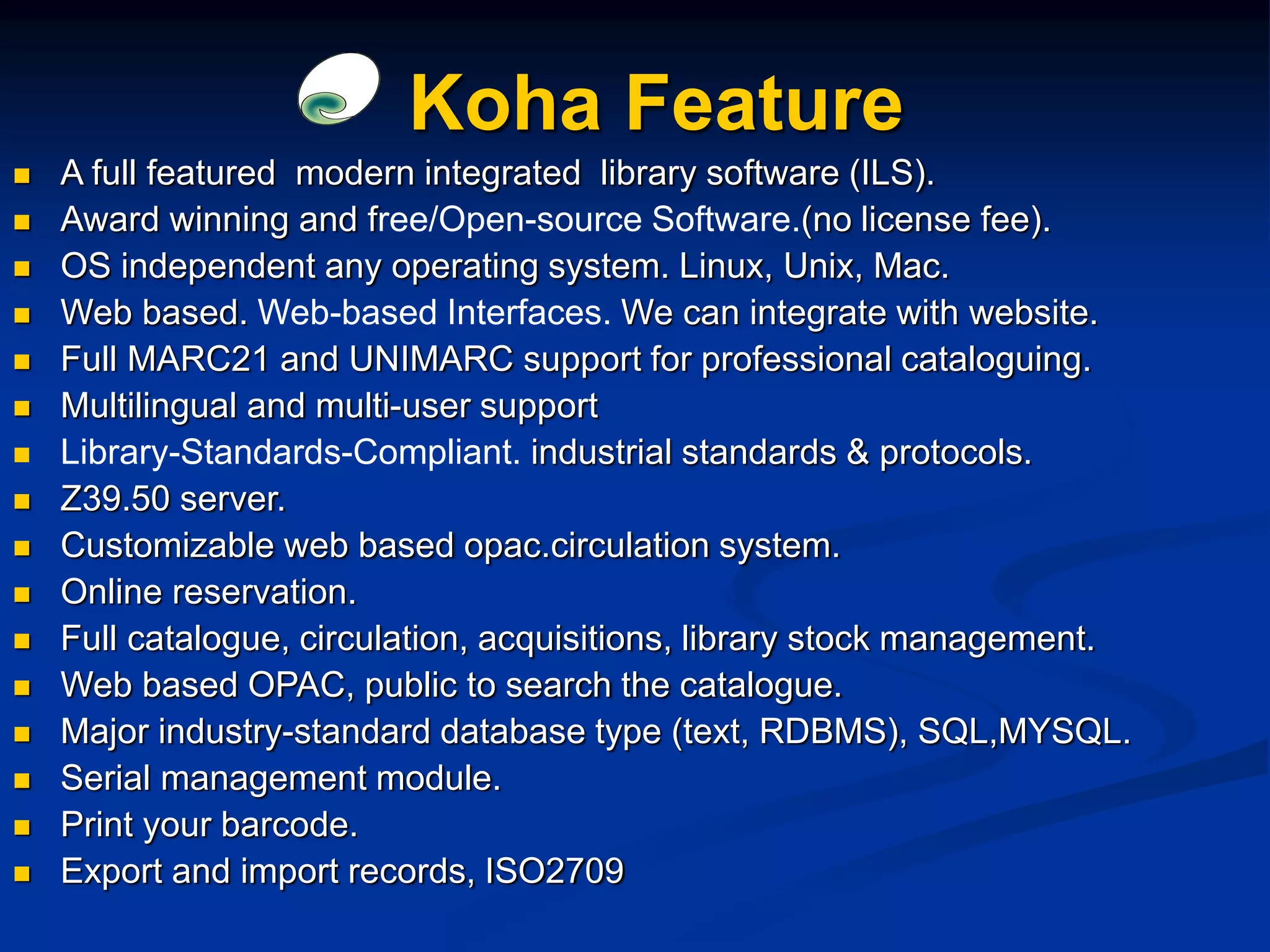Koha Feature
 A full featured modern integrated library software (ILS).
 Award winning and free/Open-source Software.(no license fee).
 OS independent any operating system. Linux, Unix, Mac.
 Web based. Web-based Interfaces. We can integrate with website.
 Full MARC21 and UNIMARC support for professional cataloguing.
 Multilingual and multi-user support
 Library-Standards-Compliant. industrial standards & protocols.
 Z39.50 server.
 Customizable web based opac.circulation system.
 Online reservation.
 Full catalogue, circulation, acquisitions, library stock management.
 Web based OPAC, public to search the catalogue.
 Major industry-standard database type (text, RDBMS), SQL,MYSQL.
 Serial management module.
 Print your barcode.
 Export and import records, ISO2709
 
