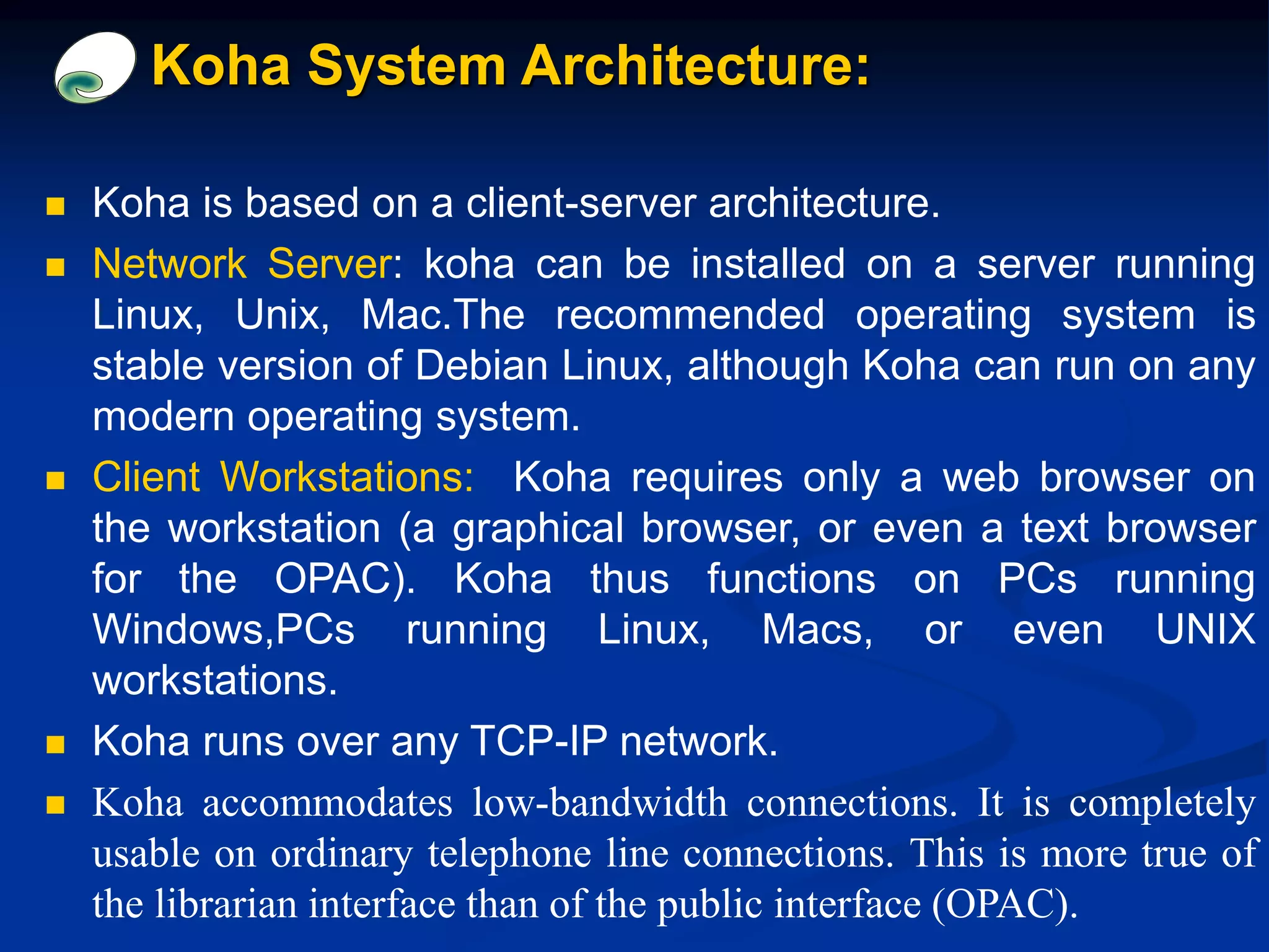 Koha System Architecture:
 Koha is based on a client-server architecture.
 Network Server: koha can be installed on a server running
Linux, Unix, Mac.The recommended operating system is
stable version of Debian Linux, although Koha can run on any
modern operating system.
 Client Workstations: Koha requires only a web browser on
the workstation (a graphical browser, or even a text browser
for the OPAC). Koha thus functions on PCs running
Windows,PCs running Linux, Macs, or even UNIX
workstations.
 Koha runs over any TCP-IP network.
 Koha accommodates low-bandwidth connections. It is completely
usable on ordinary telephone line connections. This is more true of
the librarian interface than of the public interface (OPAC).
 