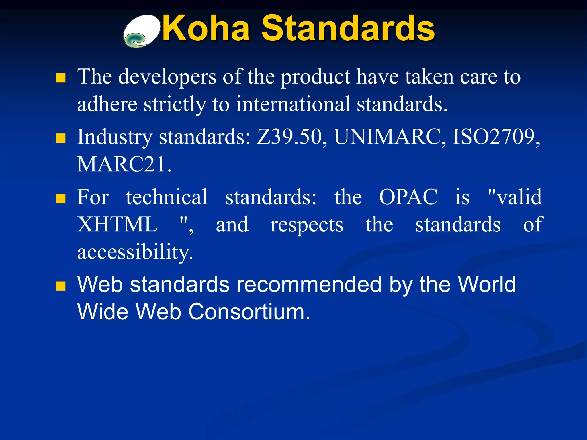  The developers of the product have taken care to
adhere strictly to international standards.
 Industry standards: Z39.50, UNIMARC, ISO2709,
MARC21.
 For technical standards: the OPAC is "valid
XHTML ", and respects the standards of
accessibility.
 Web standards recommended by the World
Wide Web Consortium.
Koha Standards
 