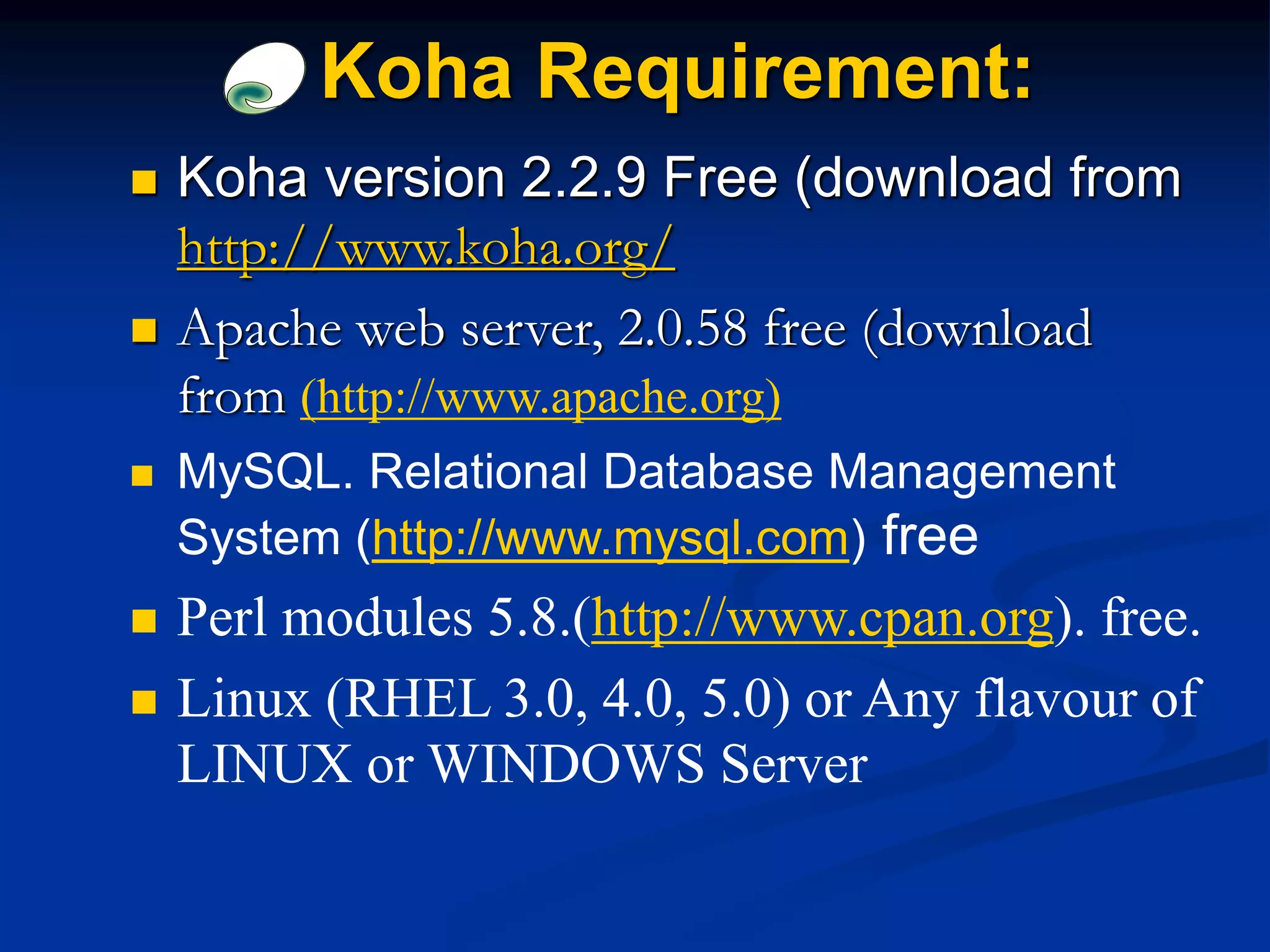  Koha version 2.2.9 Free (download from
http://www.koha.org/
 Apache web server, 2.0.58 free (download
from (http://www.apache.org)
 MySQL. Relational Database Management
System (http://www.mysql.com) free
 Perl modules 5.8.(http://www.cpan.org). free.
 Linux (RHEL 3.0, 4.0, 5.0) or Any flavour of
LINUX or WINDOWS Server
Koha Requirement:
 