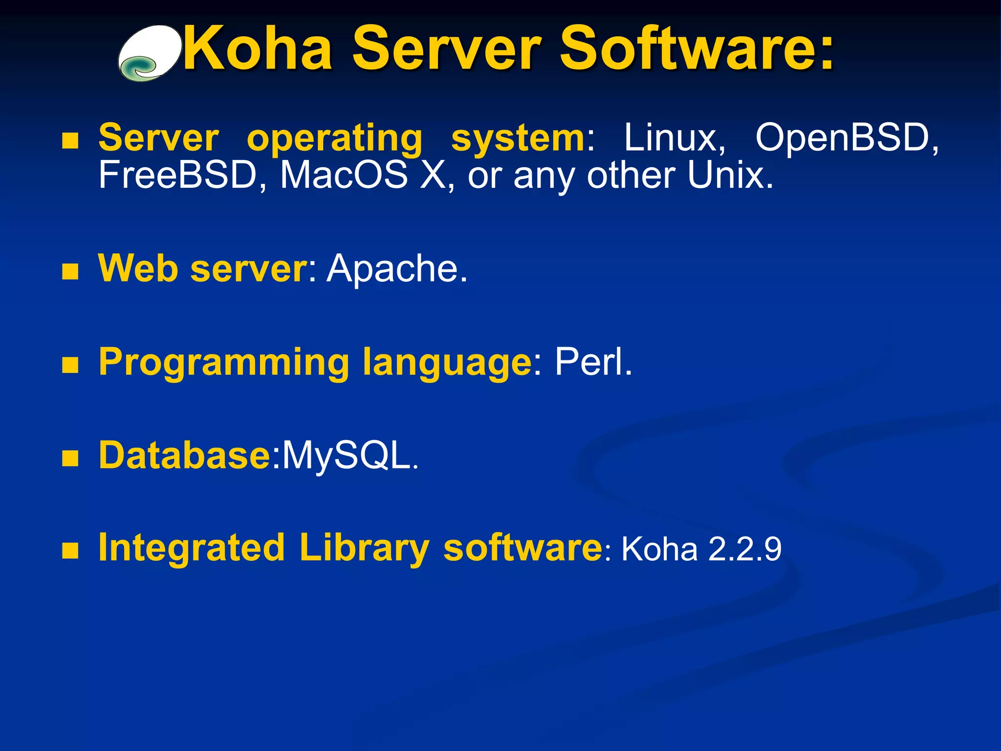  Server operating system: Linux, OpenBSD,
FreeBSD, MacOS X, or any other Unix.
 Web server: Apache.
 Programming language: Perl.
 Database:MySQL.
 Integrated Library software: Koha 2.2.9
Koha Server Software:
 