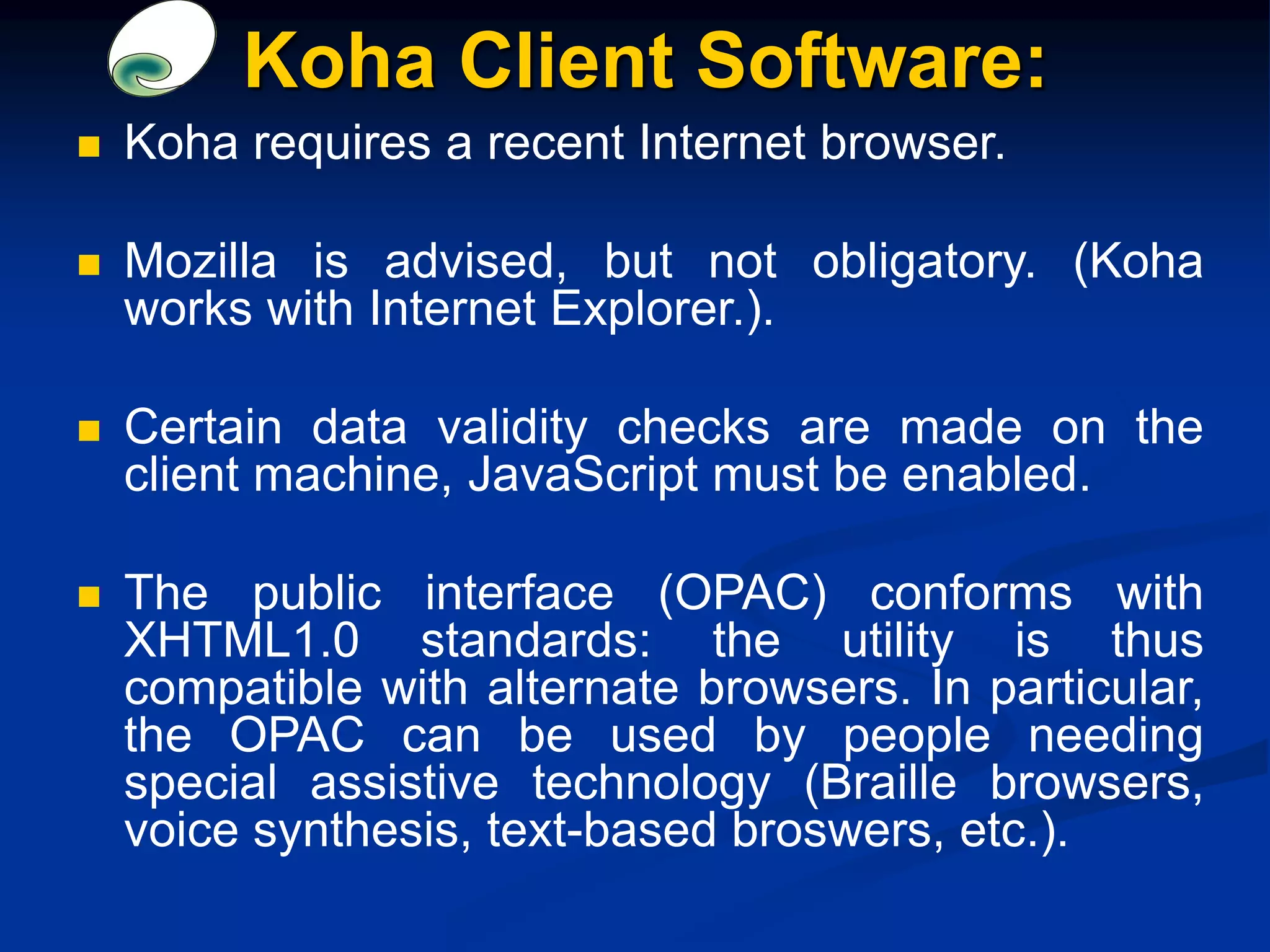 Koha Client Software:
 Koha requires a recent Internet browser.
 Mozilla is advised, but not obligatory. (Koha
works with Internet Explorer.).
 Certain data validity checks are made on the
client machine, JavaScript must be enabled.
 The public interface (OPAC) conforms with
XHTML1.0 standards: the utility is thus
compatible with alternate browsers. In particular,
the OPAC can be used by people needing
special assistive technology (Braille browsers,
voice synthesis, text-based broswers, etc.).
 